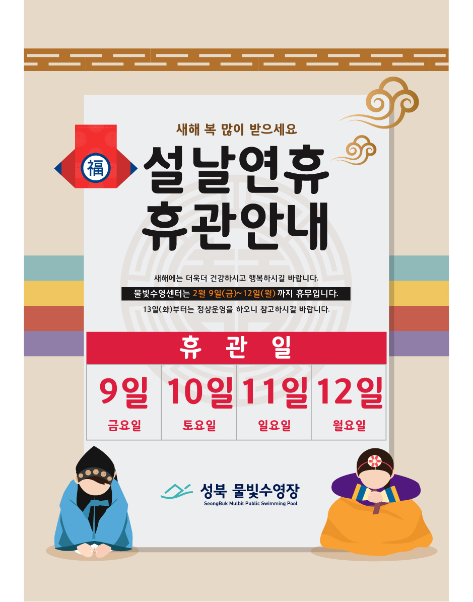 福
새해 복 많이 받으세요
설날연휴 휴관안내
새해에는 더욱더 건강하시고 행복하시길 바랍니다. 
물빛수영센터는 2월 9일(금)~12일(월)까지 휴무입니다. 
13일(화)부터는 정상운영을 하오니 참고하시길 바랍니다.

휴관일
9일(금요일) 10일(토요일) 11일(일요일) 12일(월요일)

성북 물빛수영장
SeongBuk Mulbit Public Swimming Pool