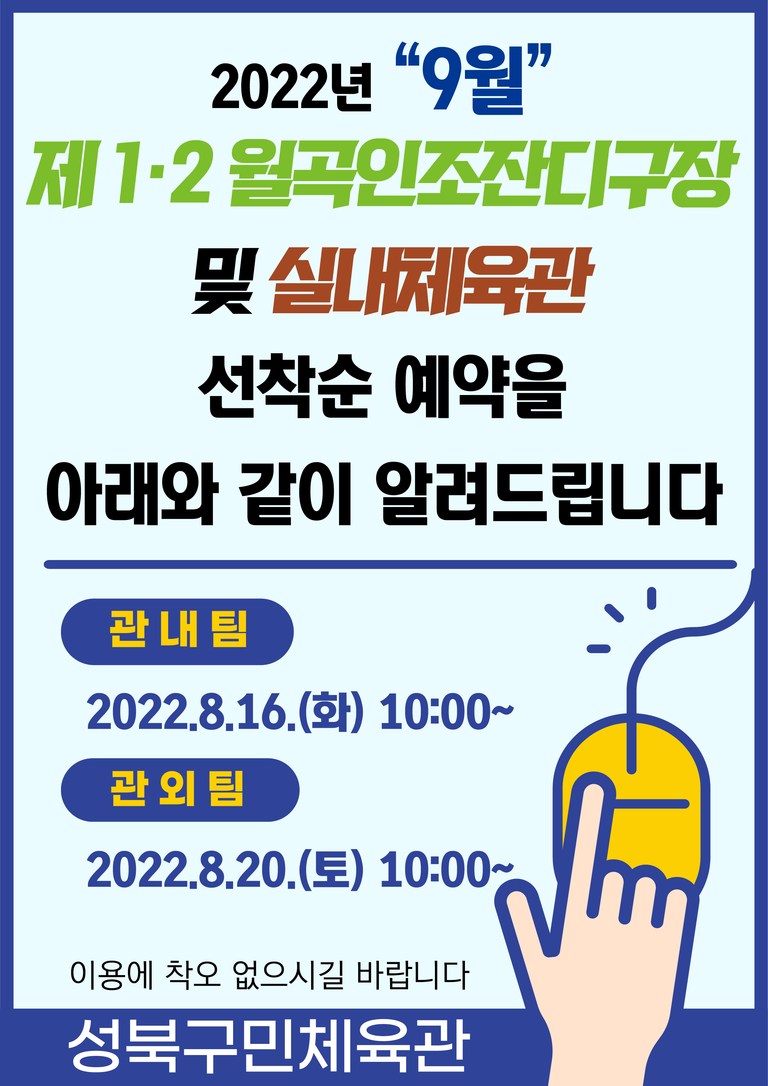 2022년 “9월”
제 1.2 월곡인조잔디구장 및 실내체육관
선착순 예약을 아래와 같이 알려드립니다

관내팀:2022.8.16.(화) 10:00~
관외팀:2022.8.20.(토) 10:00~
이용에 착오 없으시길 바랍니다

-성북구민체육센터-
