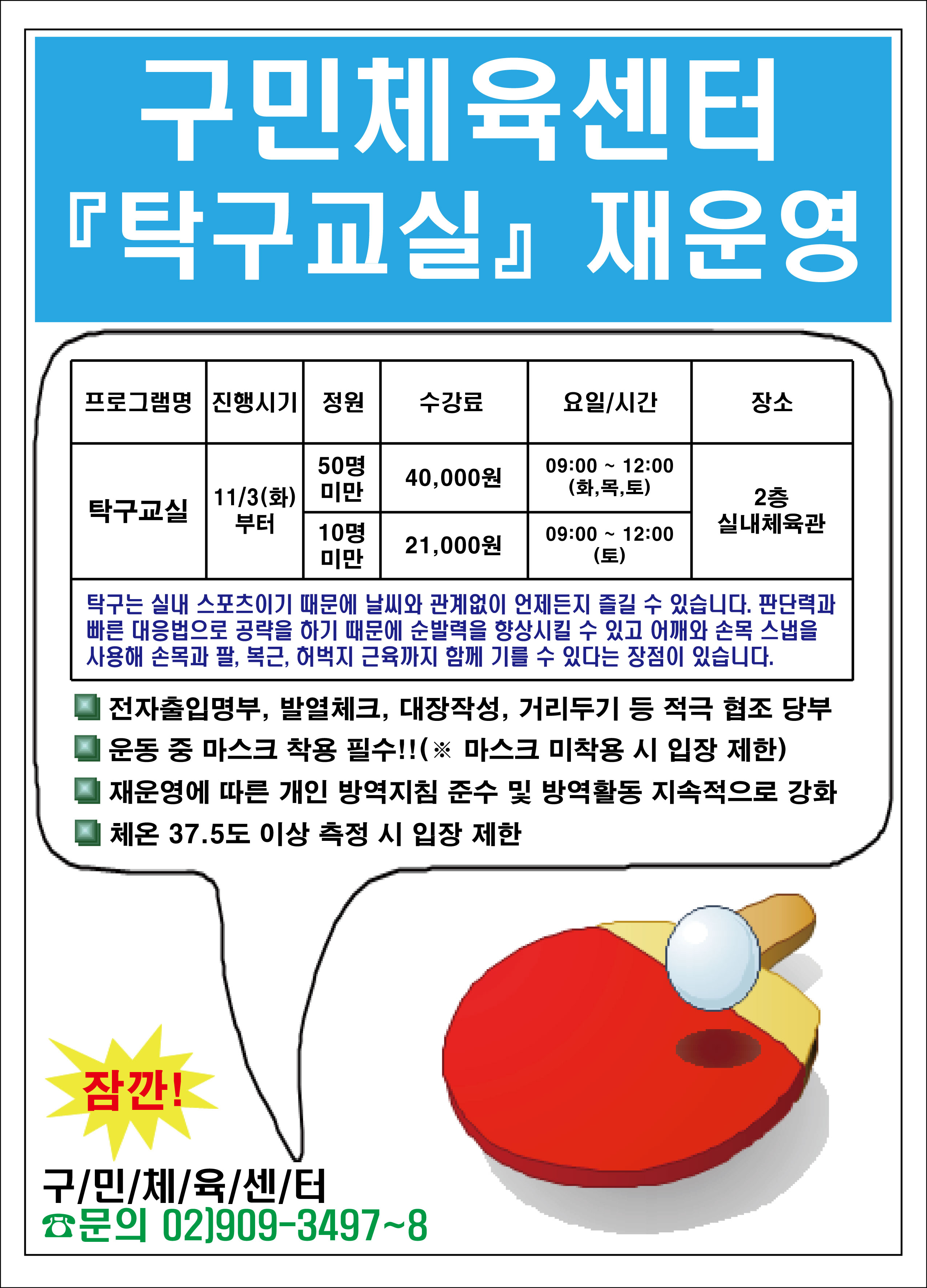 구민체육센터 탁구교실 재운영
프로그램명/진행시기/정원/수강료/요일,시간/장소
탁구교실/11.3(화)부터/50명미만/40000원/09:00~12:00(화목토)/2층실내체육관
탁구교실/11.3(화)부터/10명미만/21000원/09:00~12:00(토)/2층실내체육관
탁구는 실내 스포츠이기 때문에 날씨와 관계없이 언제든지 즐길 수 있습니다. 판단력과 빠른 대응법으로 공략을 하기 때문에 순발력을 향상시킬 수 있고 어깨와 손목 스냅을 사용해 손목과 팔,복근,허벅지 근육까지 함께 기를수있다는 장점이있습니다.
전자출입명부, 발열체크, 대장작성, 거리두기 등 적극 협조당부
운동중마스크 착용 필수!!(마스크미착용시입장제한)
재운영에 따른 개인 방역지침 준수 및 방역활동 지속적으로 강화
체온 37.5도 이상 측정시 입장제한
잠깐! 구민체육센터 문의02)909-3497~8