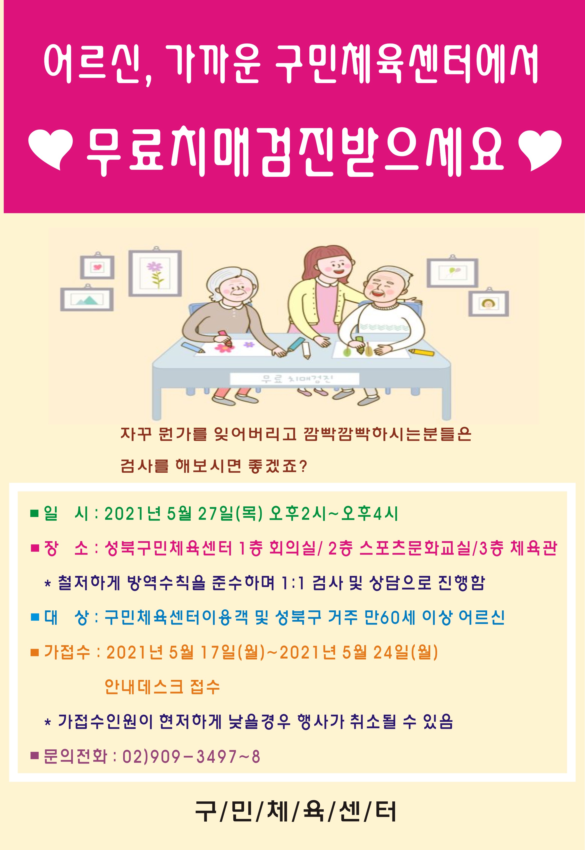 어르신, 가까운 구민체육센터에서 무료치매 검진받으세요
자꾸 뭔가를 잊어버리고 깜빡깜빡하시는 분들은 검사를 해보시면 좋겠죠?
■ 일 시: 2021년 5월 27일(목) 오후 2시~오후4시 
■ 장 소 : 성북구민체육센터 1층 회의실/ 2층 스포츠문화교실/ 3층 체육관
* 철저하게 방역수칙을 준수하며 1:1 검사 및 상담으로 진행함 
■ 대 상 : 구민체육센터이용객 및 성북구 거주 만60세 이상 어르신 
■ 가접수 : 2021년 5월 17일(월)~2021년 5월 24일(월) 안내데스크 접수
* 가접수인원이 현저하게 낮을 경우 행사가 취소될 수 있음 
■ 문의전화 : 02)909 - 3497~8
구민체육센터
