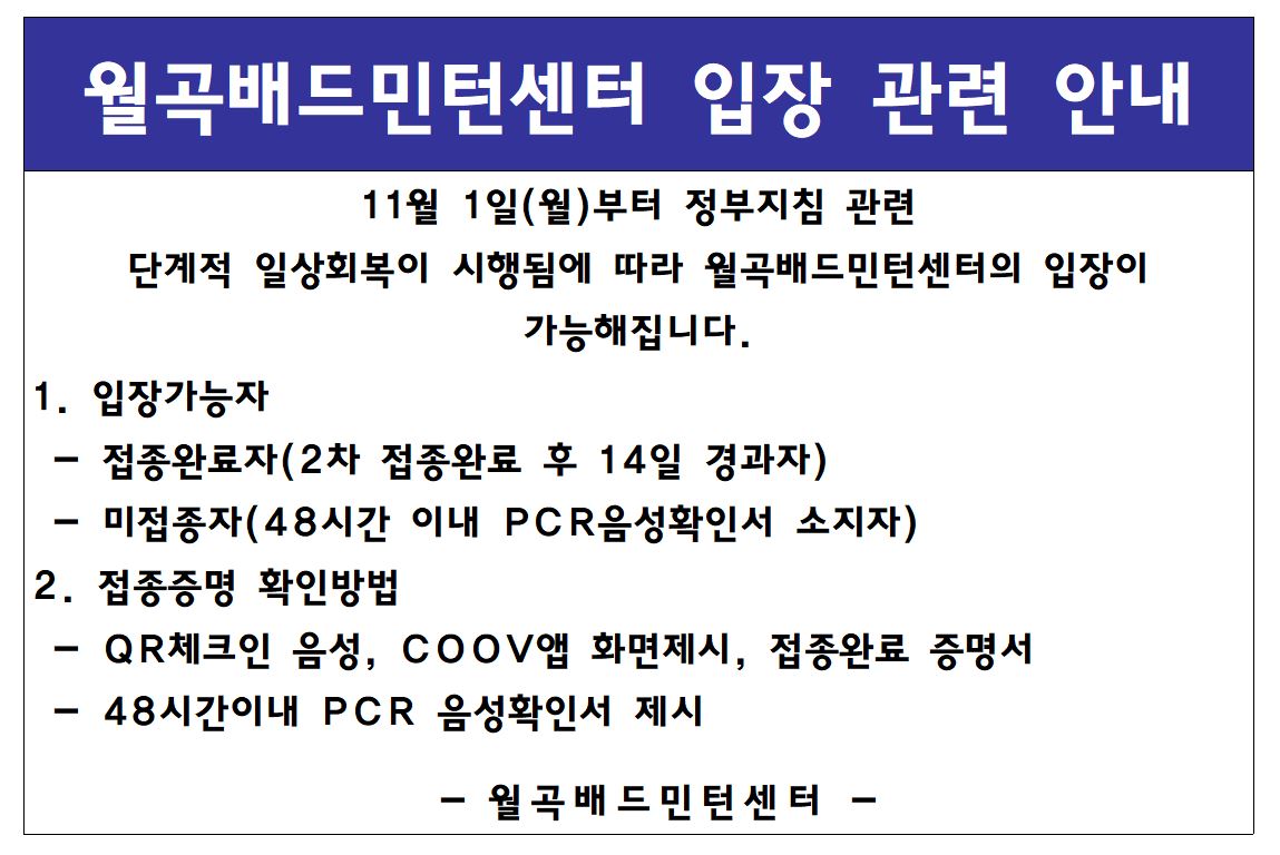 월곡배드민턴센터 입장 관련 안내
11월 1일(월)부터 정부지침 관련
단계적 일상회복이 시행됨에 따라 월곡배드민턴센터의 입장이 가능해집니다.
1. 입장가능자 - 접종완료자(2차 접종완료 후 14일 경과자) - 미접종자(48시간 이내 pcr음성확인서 소지자)
2. 접종증명 확인방법 - QR체크인 음성, COOV앱 화면제시, 접종완료 증명서 - 48시간이내 PCR 음성확인서 제시
-월곡배드민턴센터-