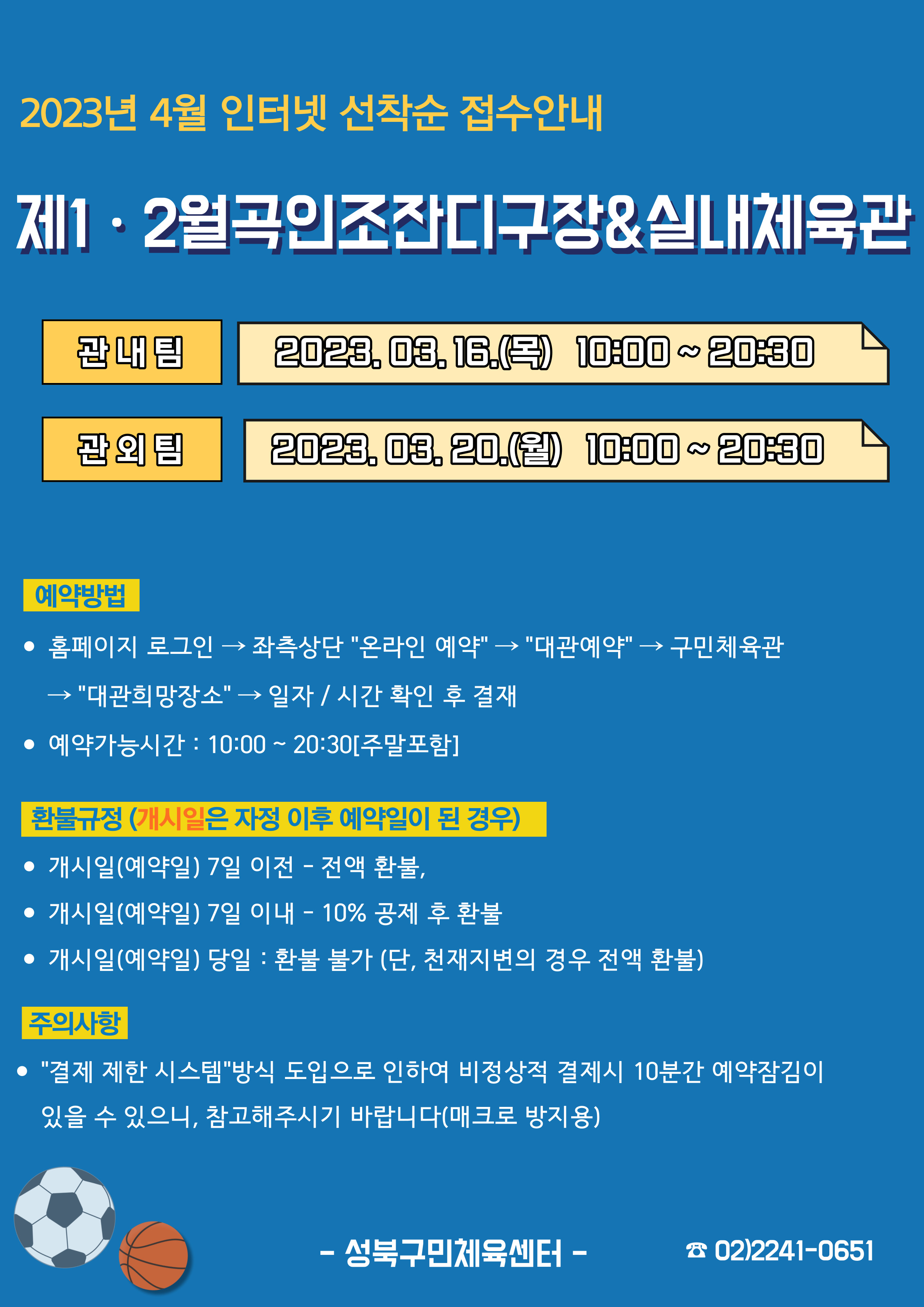 2023년 4월 인터넷 선착순 접수안내
제1·2월곡인조잔디구장&실내체육관
관내팀 : 2023.03.16.(목) 10:00~20:30
관외팀 : 2023. 03. 20.(월) 10:00~20:30

예약방법
• 홈페이지 로그인 (다음단계) 좌측상단(페이지 로딩 후 처음 부분) '온라인 예약' (다음단계) '대관예약' (다음단계)  구민체육관 (다음단계) '대관희망장소' (다음단계) 일자/시간 확인 후 결재
• 예약가능시간: 10:00~20:30[주말포함]

환불규정 (개시일은 자정이후 예약일이 된 경우)
• 개시일(예약일) 7일 이전 : 전액 환불 
• 개시일(예약일) 7일 이내 : 10% 공제 후 환불 
• 개시일(예약일) 당일 : 환불 불가 (단, 천재지변의 경우 전액 환불)

주의사항
• '결제 제한 시스템'방식 도입으로 인하여 비정상적 결제시 10분간 예약잠김이 있을 수 있으니, 참고해 주시기 바랍니다(매크로 방지용)
-성북구민체육센터-
 02)2241-0651