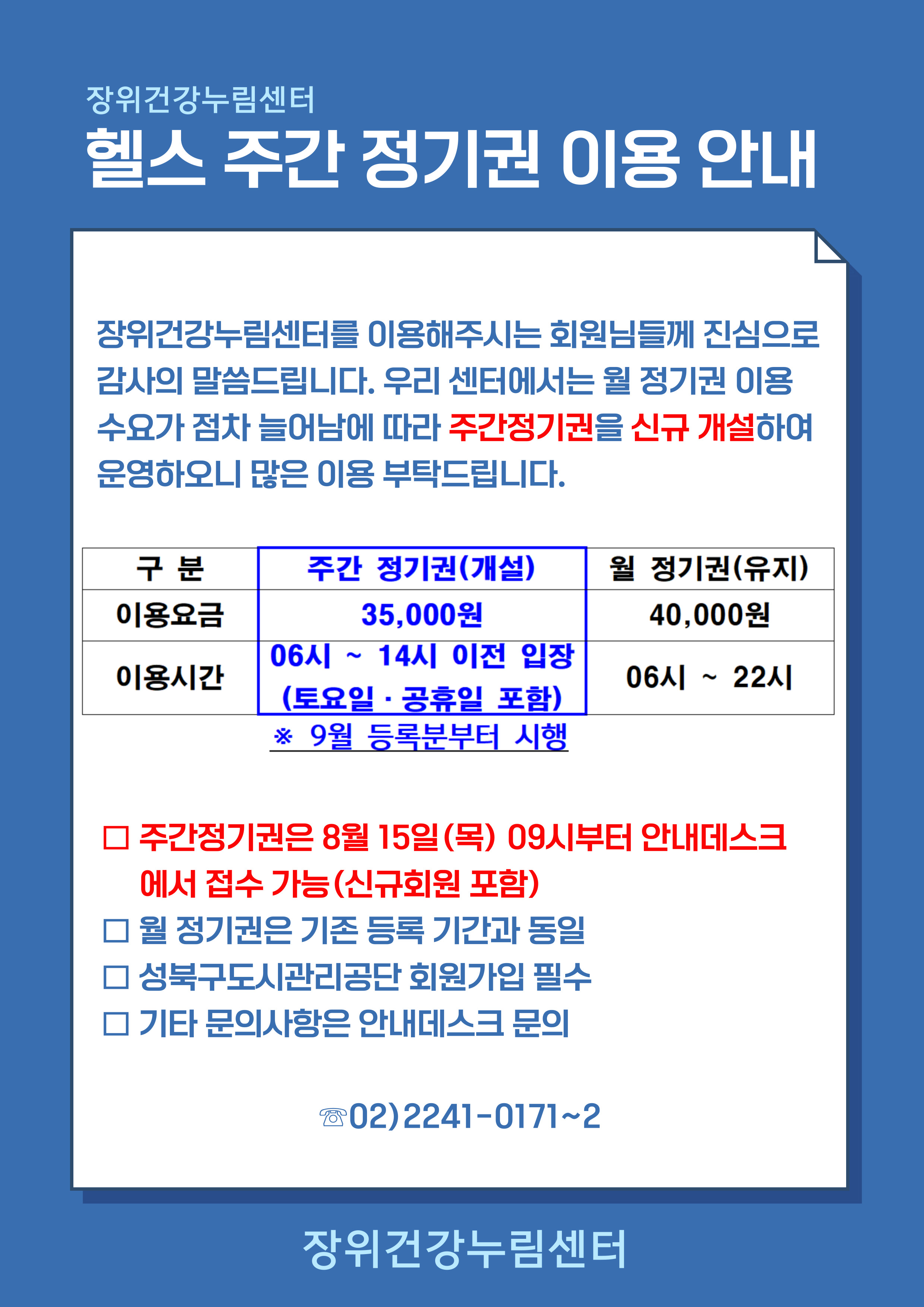 장위건강누림센터
헬스 주간 정기권 이용 안내
장위건강누림센터를 미용해주시는 회원님들께 진심으로 감사의 말씀드립니다． 우리 센터에서는 뭘 정기권 이용 수요가 점차 늘어남에 따라 주간 정기권을 신규 개설하여 문영하오니 많은 이용 부탁드립니다． 

구분 | 주간 정기권（개설）| 월 정기권（유지） 
이용요금 | 35,000원 |40,000원 
이용시간 | 06시 , 14시 이전 입장 （토요일 · 공휴일 포함） | 06시 ~ 22시 
※9월 등록분부터 시행
□ 주간정기권은 8뭘 15일(목) 09시부터 안내데스크에서 접수 가늠（신규회원 포함） 
□ 뭘 정기권은 기존 등록 기간과 동일 
□ 성북구도시관리공단 회원가입 필수 
□ 기타 문의사함은 안내데스크 문의 
O2) 2241-0171~2 
장위건강누림센터