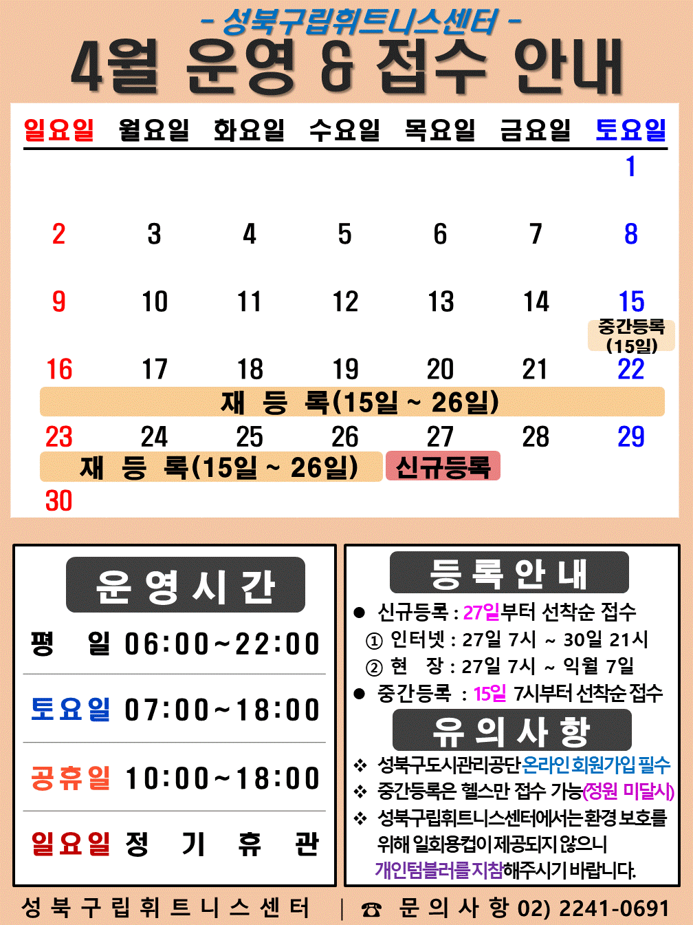 성북구립휘트니스센터
2023년 4월 운영 & 접수안내
일요일 | 월요일 | 화요일 | 수요일 | 목요일 | 금요일 | 토요일
- | - | - | - | - | - | 1
2 | 3 | 4 | 5 | 6 | 7 | 8
9 | 10 | 11 | 12 | 13 | 14 | 15 (재등록:15일~26일), (중간등록)
16 (재등록:15일~26일) | 17 (재등록:15일~26일) | 18 (재등록:15일~26일) | 19 (재등록:15일~26일) | 20 (재등록:15일~26일) | 21 (재등록:15일~26일) | 22 (재등록:15일~26일)
23 (재등록:15일~26일) | 24 (재등록:15일~26일) | 25 (재등록:15일~26일) | 26 (재등록:15일~26일) | 27 (신규등록) | 28 | 29
30 (신규등록) | - | - | - | - | - | -
■ 운영시간
○ 평일 06:00 ~ 22:00
○ 토요일 07:00 ~ 18:00
○ 공휴일 10:00 ~ 18:00
○ 일요일 정기휴관
■ 등록안내
- 신규등록 : 27일부터 선착순 접수
1) 인터넷 : 27일 7시 ~ 30일 21시
2) 현장 : 27일 7시 ~ 익월 7일
- 중간등록 : 15일 7시부터 선착순 접수
■ 유의사항
○ 성북구도시관리공단 온라인 회원가입 필수
○ 중간등록은 헬스만 접수가능(정원 미달시)
○ 성북구립휘트니스센터는 환경보호를 위해 일회용 컵이 제공되지 않으니 개인텀블러를 지참해 주시기 바랍니다.
성북구립휘트니스센터 | 문의사항 02)2241-0691