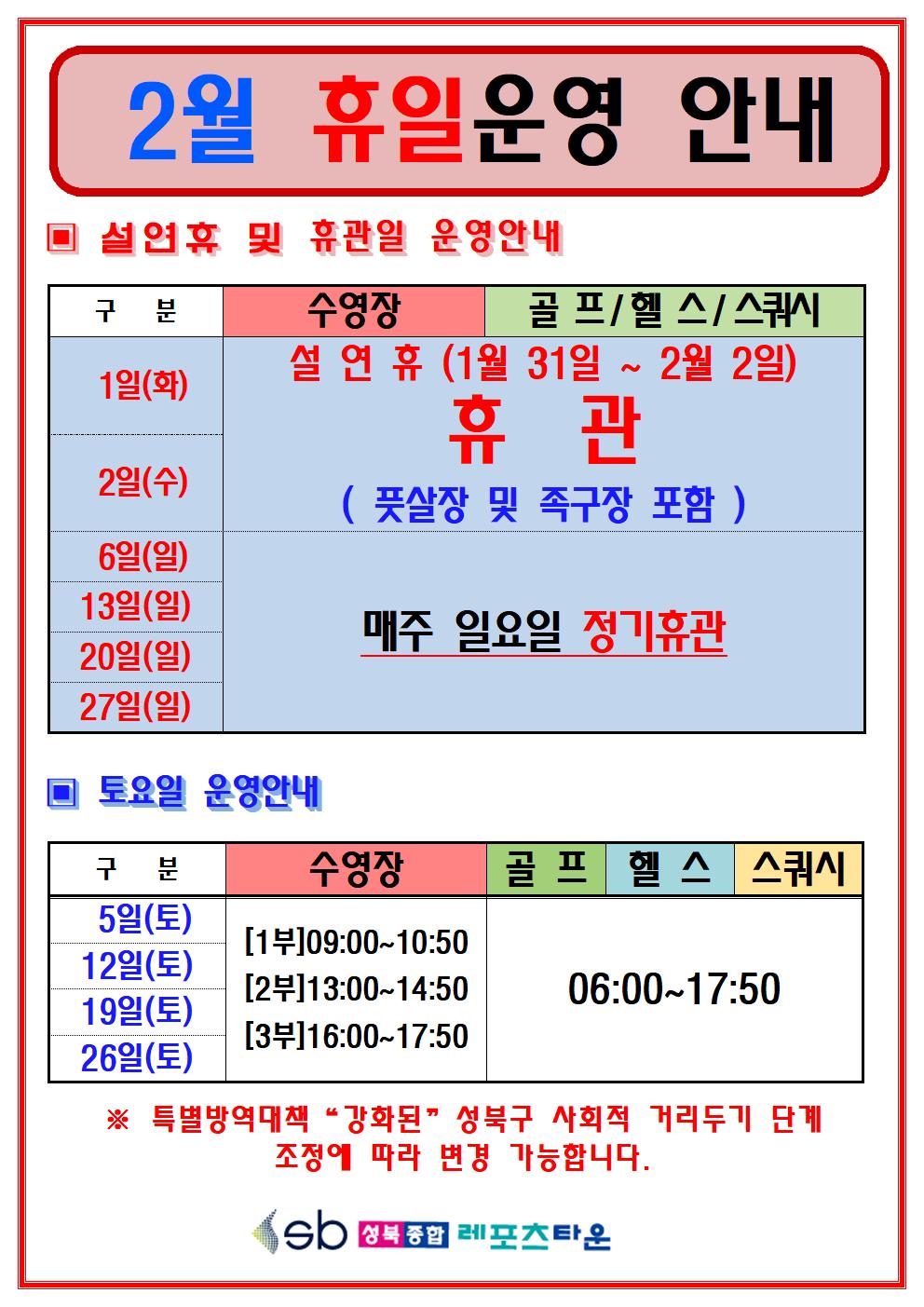 2월 휴일운영 안내
○ 설연휴 및 휴관일 운영안내
수영장,골프/헬스/스쿼시
1일(화), 2일(수) | 설연휴 (1월 31일 ~ 2월 2일) ( 풋살장 및 족구장 포함),
6일(일), 13일(일), 20일(일), 27일(일) | 매주 일요일 정기휴관
○ 토요일 운영안내
수영장
5일(토) / 12일(토) / 19일(토) / 26일(토)
1부(09:00~10:50) 2부(13:00~14:50) 3부(16:00~17:50)
골프/헬스/스쿼시
5일(토) / 12일(토) / 19일(토) / 26일(토) 06:00 ~ 17:50
※특별방역대책 '강화된' 성북구 사회적 거리두기 단계조정에 따라 변경 가능합니다.
성북종합레포츠타운