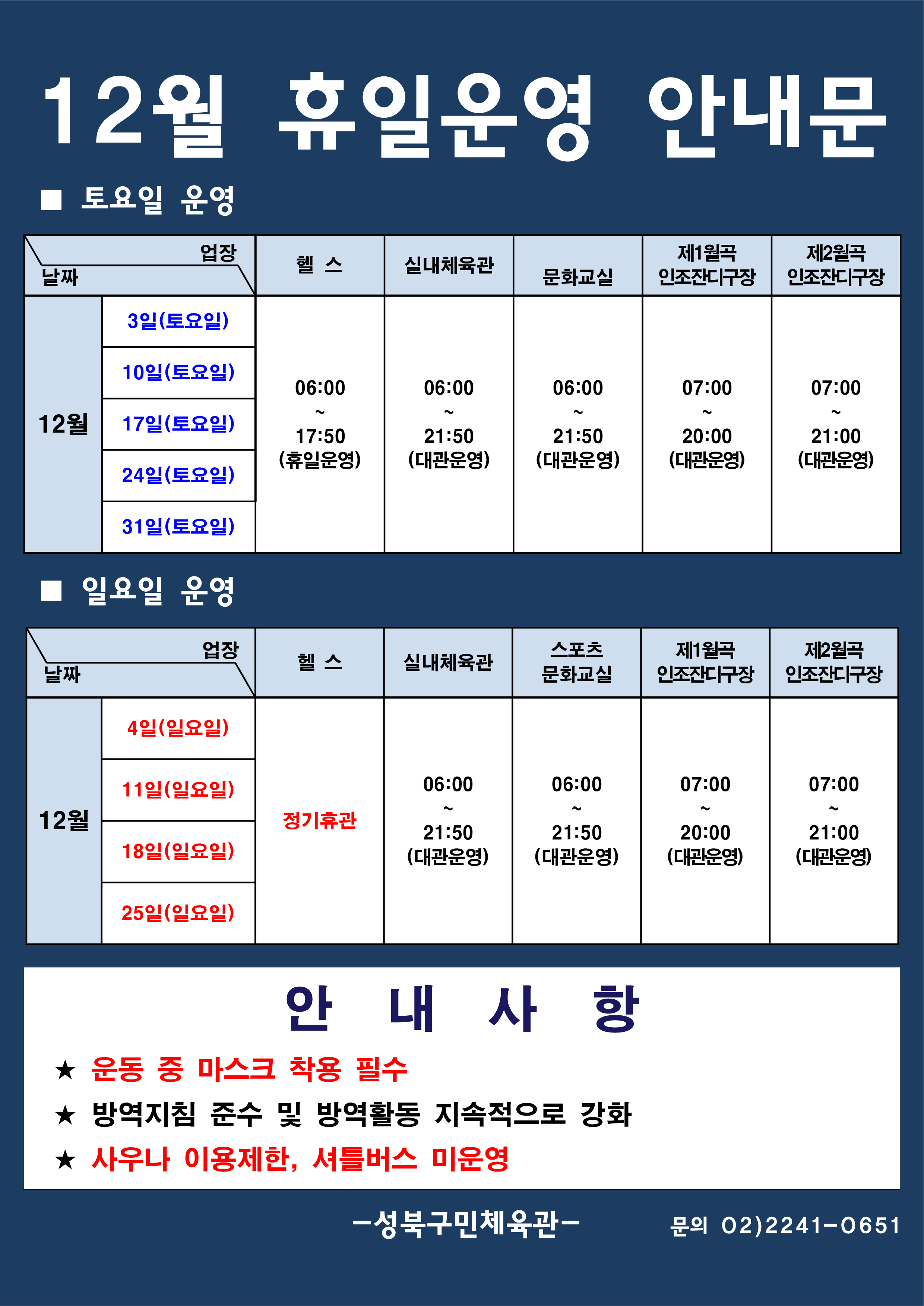 12월 휴일운영 안내문
■ 토요일 운영
날짜:12월 3일(토요일), 10일(토요일), 17일(토요일), 24일(토요일), 31일(토요일)
업장:  
헬스 |   06:00 ~ 17:50 (휴일운영) 
실내체육관 | 06:00~21:50 (대관운영)
문화교실 | 06:00~ 21:50 (대관운영)
제1월곡 인조잔디구장 |  07:00 ~ 20:00 (대관운영)
제2월곡 인조잔디구장 |  07:00 ~ 21:00 (대관운영)

■ 일요일 운영
헬스 | 12월 4일(일요일),11일(일요일),18일(일요일),25일(일요일) | 정기휴관
실내체육관,스포츠문화교실 | 12월 4일(일요일),11일(일요일),18일(일요일),25일(일요일) | 06:00~21:50 (대관운영) 
제1월곡인조잔디구장 | 12월 4일(일요일),11일(일요일),18일(일요일),25일(일요일) | 07:00~20:00 (대관운영) 
제2월곡인조잔디구장 | 12월 4일(일요일),11일(일요일),18일(일요일),25일(일요일) | 07:00~21:00 (대관운영) 

안 내 사 항 
★ 운동 중 마스크 착용 필수(※ 행정명령에 따른 과태료 부과)
★ 방역지침 준수 및 방역활동 지속적으로 강화 
★ 사우나 이용제한

- 성북구민체육센터 -
문의 02)2241-0651
