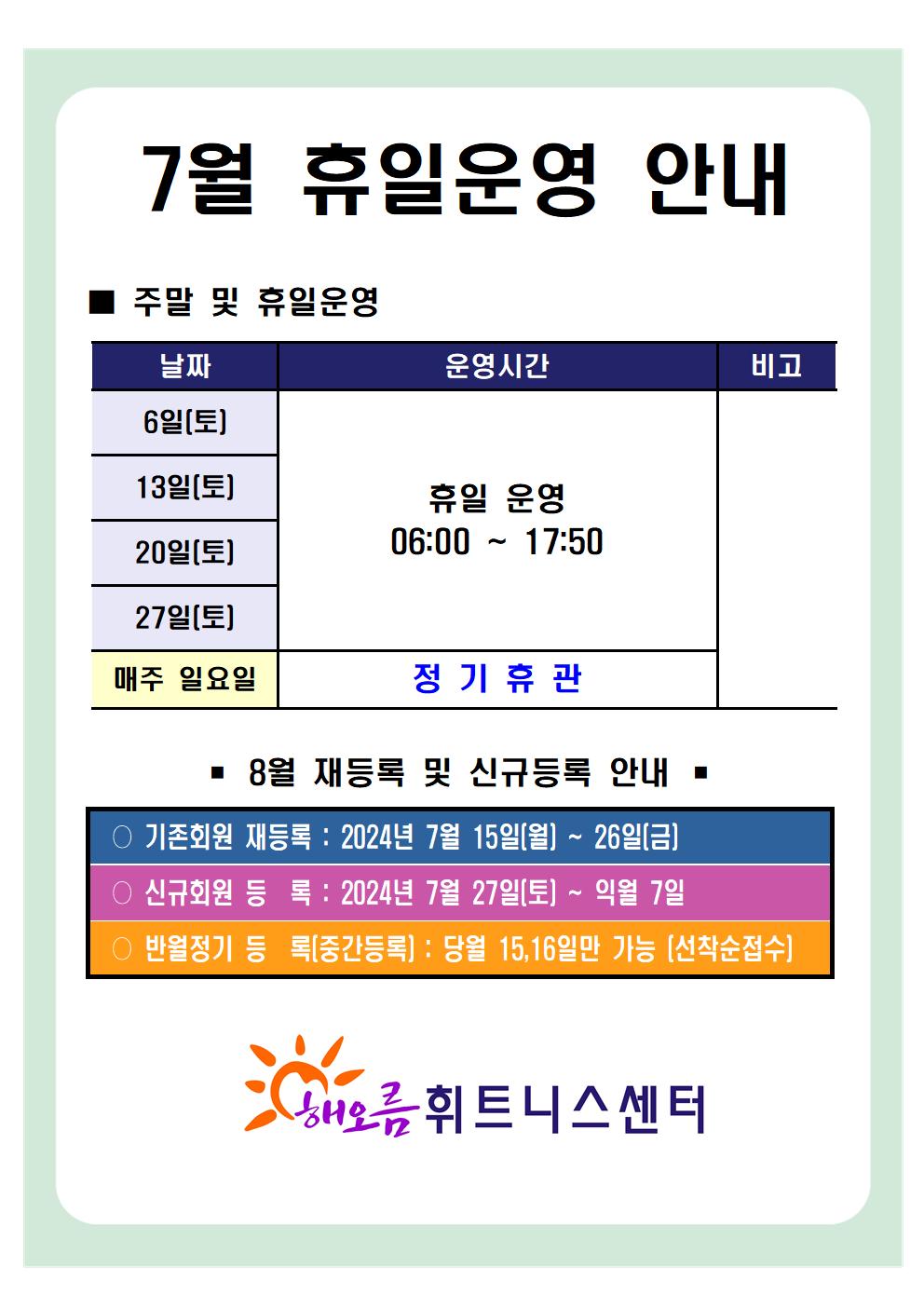 '7월 휴일운영 안내'
■ 주말 및 휴일운영 안내 
날짜 | 운영시간 | 비고
6일(토), 13일(토), 20일(토), 27일(토) | 휴일 운영 06:00~17:50 | -
매주 일요일 | 정기휴관 | 


■ 8월 재등록 및 신규등록 안내 
○ 기존회원 재등록 : 2024년 7월 15일(월) ~ 26일(금)
○ 신규회원 등록 : 2024년 7월 27일(토) ~ 익월 7일
○ 반월정기 등록(중간등록) : 당월 15,16일만 가능(선착순접수)

해오름 휘트니스센터