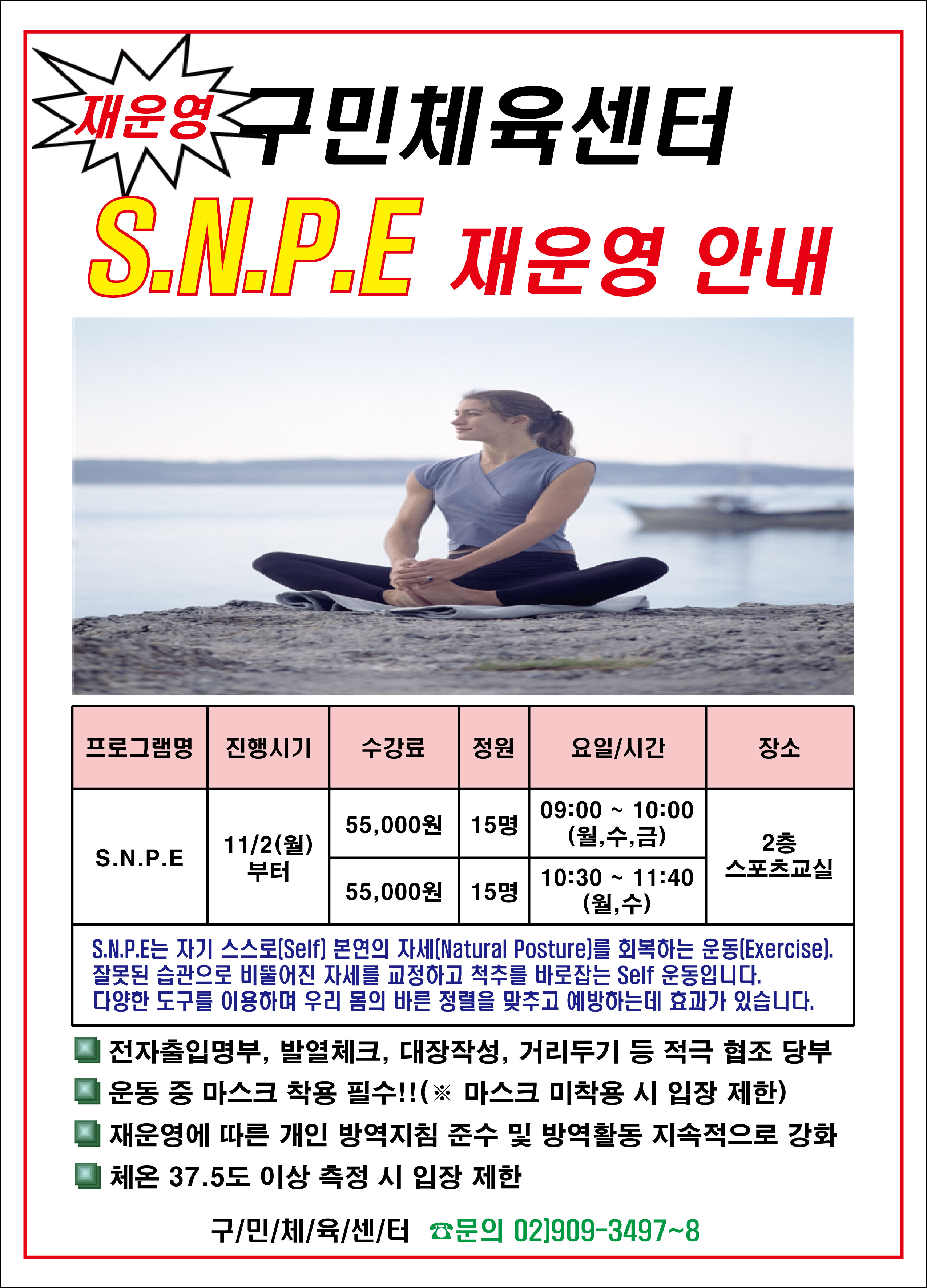 재운영 구민체육센터 SNPE 재운영안내
프로그램명/진행시기/수강료/정원/요일,시간/장소
SNPE/11.2(월)부터/55000원/15명/09:00~10:00(월수금)/2층스포츠교실
SNPE/11.2(월)부터/55000원/15명/10:30~11:40(월수)/2층스포츠교실
S.N.P.E는 자기스스로(Self) 본연의자세(Natural Posture)를 회복하는운동(Exercise). 잘못된습관으로 비뚤어진 자세를 교정하고 척추를 바로잡는 self 운동입니다. 다양한 도구를 이용하여 우리 몸의 바른 정렬을 맞추고 예방하는데 효과가있습니다.
전자출입명부, 발열체크,대장작성,거리두기 등 적극 협조 당부
운동중 마스크 착용필수(마스크미착용시 입장제한)
재운영에 따른 개인방역지침준수및방역활동 지속적으로 강화
체온 37.5도 이상 측정시 입장제한
구민체육센터 문의 02)909-3497~8