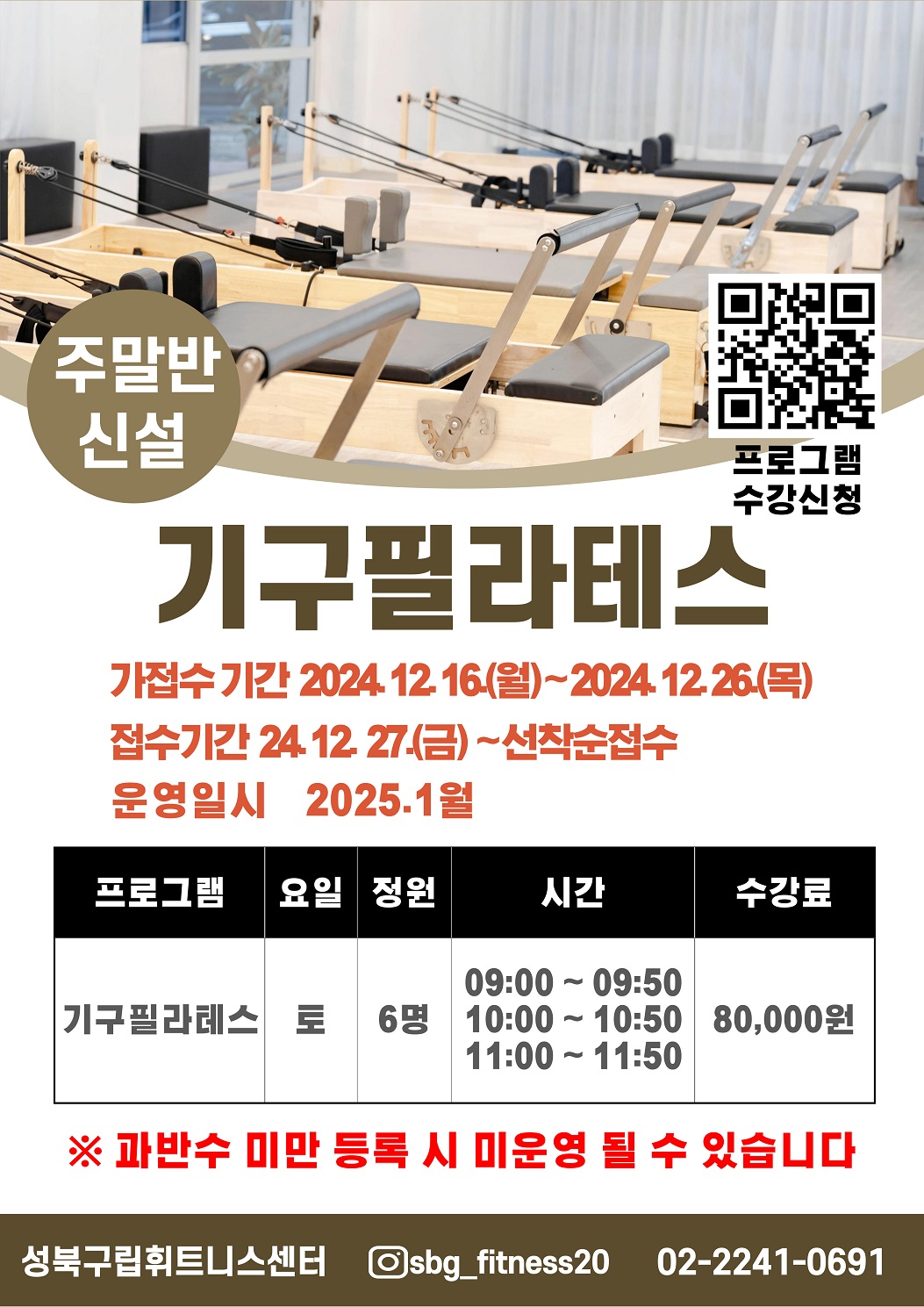주말반 신설 안내
프로그램수강신청 QR코드
기구필라테스 주말반 신설
가접수기간 24. 12. 16.(월) ~ 24.12. 26.(목)
접수기간    24. 12.27.(금) ~ 선착순접수
운영일시    25. 1월 ~ 

프로그램 | 요일 | 정원 | 시간 | 수강료 | 
기구필라테스 | 토 | 6명 | 09:00 ~ 09:50, 10:00 ~ 10:50, 11:00 ~ 11:50 | 80,000원

※ 과반수 미만 등록시 미운영될 수 있습니다. 
성북구립휘트니스센터 인스타그램아이디(sbg_fitness20) 
문의사항 02-2241-0691