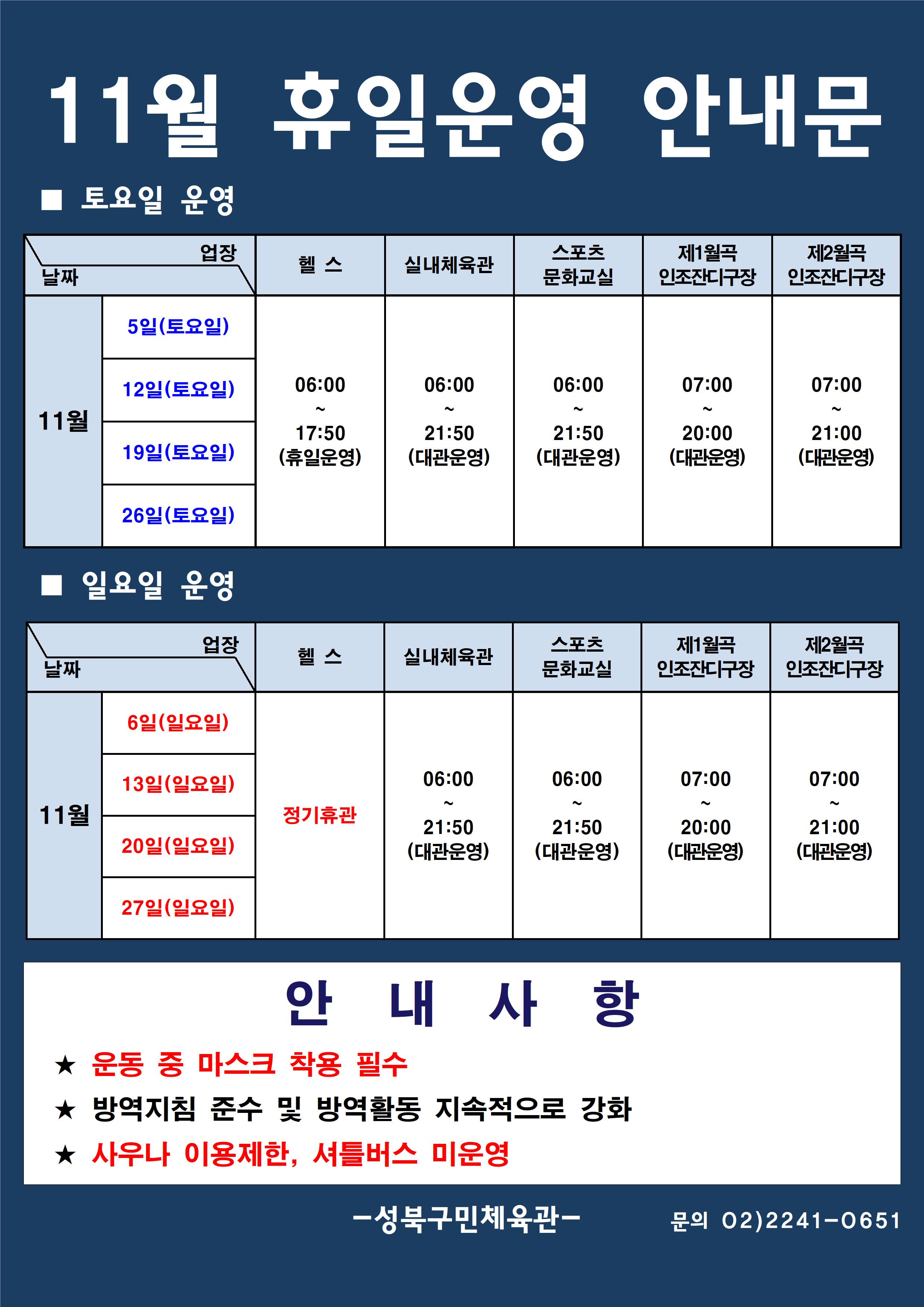 11월 휴일운영 안내문
■ 토요일 운영
날짜:11월 5일(토요일), 12일(토요일), 19일(토요일), 226일(토요일)
업장:  
헬스 |   06:00 ~ 17:50 (휴일운영) 
실내체육관 | 06:00~21:50 (대관운영)
문화교실 | 06:00~ 21:50 (대관운영)
제1월곡 인조잔디구장 |  07:00 ~ 20:00 (대관운영)
제2월곡 인조잔디구장 |  07:00 ~ 21:00 (대관운영)

■ 일요일 운영
헬스 | 11월 6일(일요일),13일(일요일),20일(일요일),27일(일요일) | 정기휴관
실내체육관,스포츠문화교실 | 11월 6일(일요일),13일(일요일),20일(일요일),27일(일요일) | 06:00~21:50 (대관운영) 
제11월곡인조잔디구장 | 11월 6일(일요일),13일(일요일),20일(일요일),27일(일요일) | 07:00~20:00 (대관운영) 
제2월곡인조잔디구장 | 11월 6일(일요일),13일(일요일),20일(일요일),27일(일요일) | 07:00~21:00 (대관운영) 

안 내 사 항 
★ 운동 중 마스크 착용 필수(※ 행정명령에 따른 과태료 부과)
★ 방역지침 준수 및 방역활동 지속적으로 강화 
★ 사우나 이용제한

- 성북구민체육센터 -
문의 02)2241-0651
