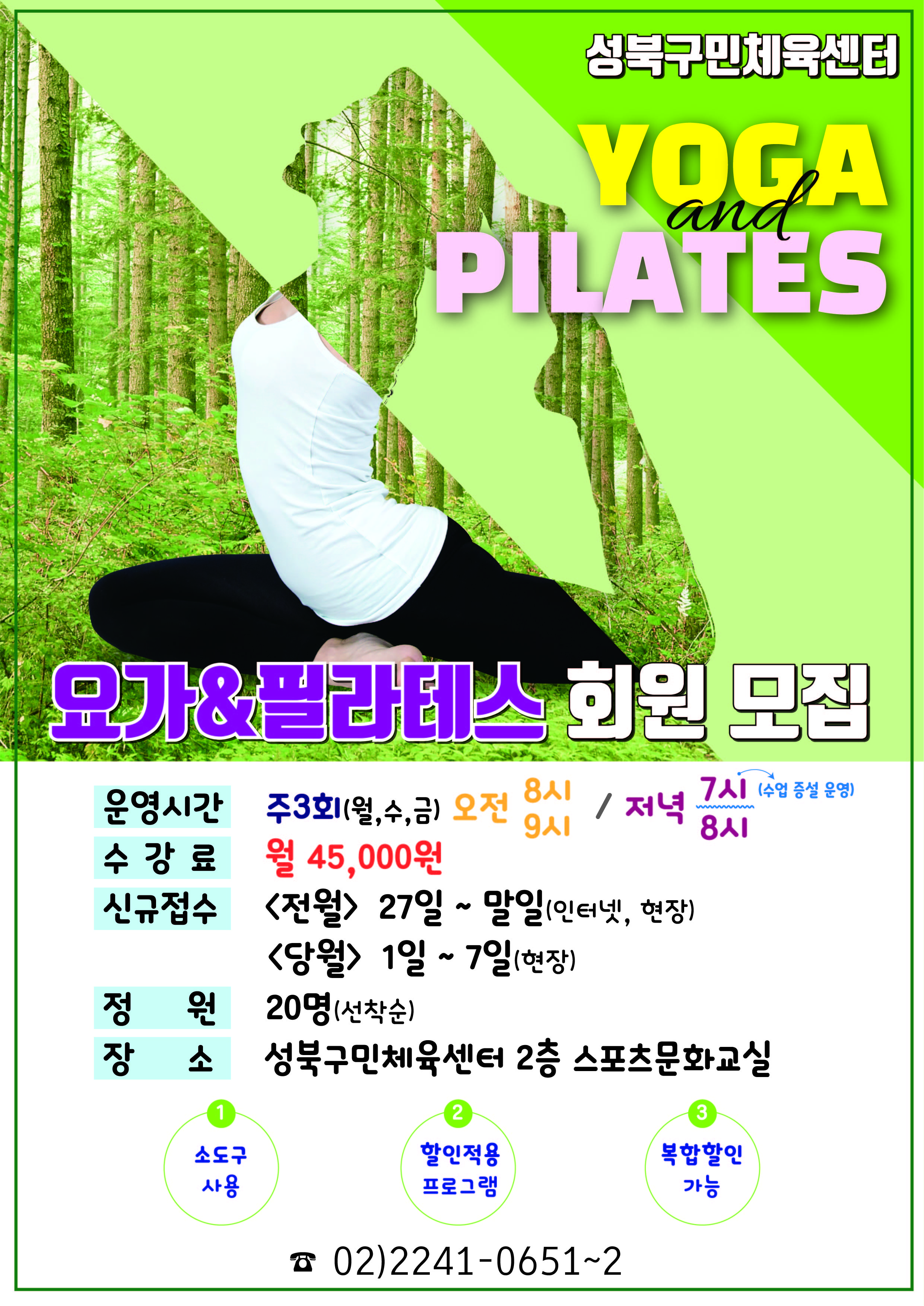  성북구민체육센터
  YOGA and PILATES 요가&필라테스 회원 모집

  운영시간 : 주3회(월,수,금) 오전8시, 오전9시 / 저녁 7시(수업 증설 운영), 저녁8시
  수강료 : 월45,000원
  신규접수 : 〈전월〉 27일 ~ 말일(인터넷,현장) . 〈당월〉 1일 ~ 7일(현장)
  정원 : 20명(선착순)
  장소 : 성북구민체육센터 2층 스포츠문화교실 

  1. 소도구 사용
  2. 할인적용 프로그램
  3. 복합할인 가능

  02)2241-0651~2 
