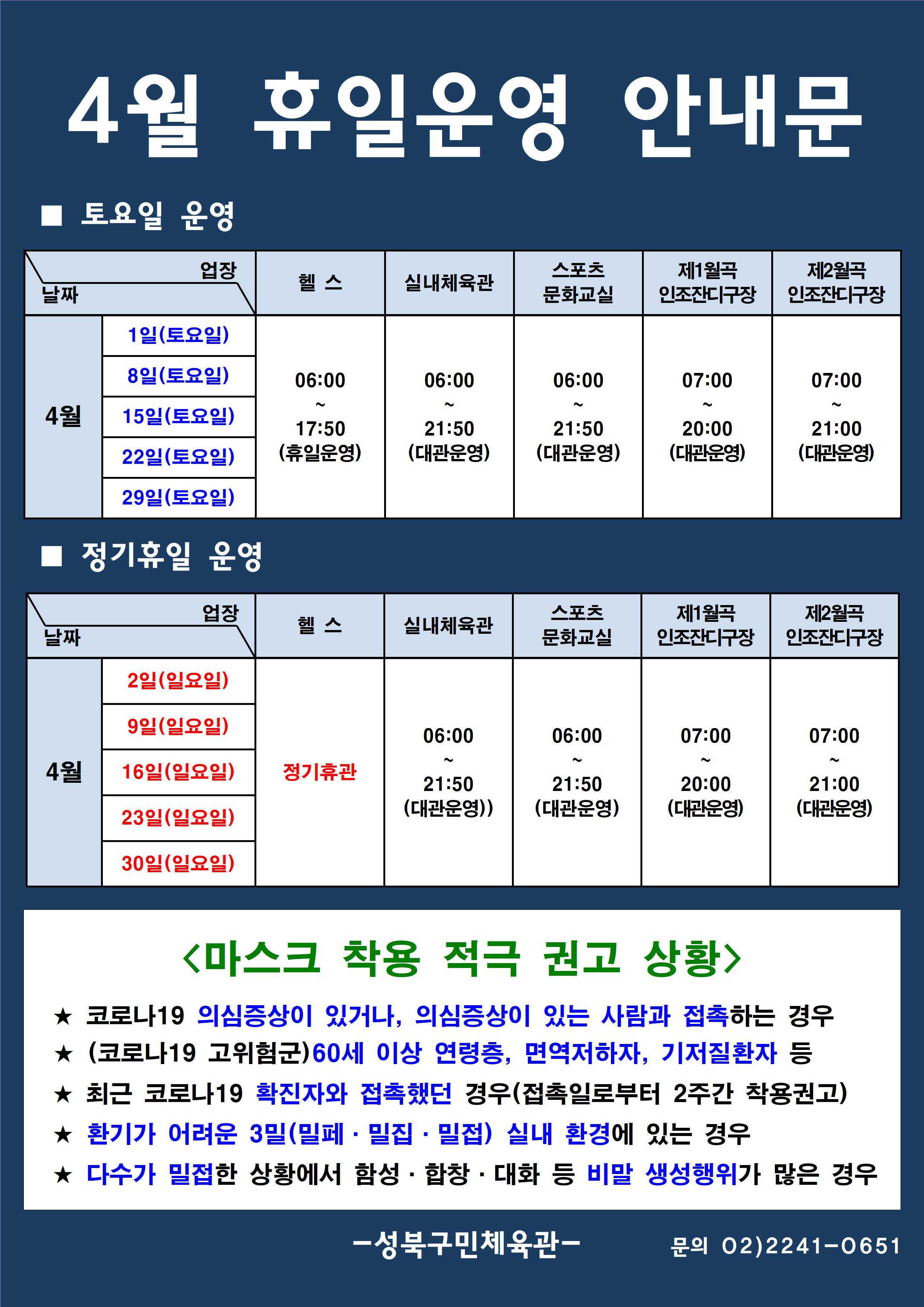 4월 휴일운영 안내문
■ 토요일 운영
날짜:4월 1일(토요일), 8일(토요일), 15일(토요일), 22일(토요일), 29일(토요일)
업장:  
헬스 |   06:00 ~ 17:50 (휴일운영) 
실내체육관 | 06:00~21:50 (대관운영)
스포츠 문화교실 | 06:00~ 21:50 (대관운영)
제1월곡 인조잔디구장 |  07:00 ~ 20:00 (대관운영)
제2월곡 인조잔디구장 |  07:00 ~ 21:00 (대관운영)

■ 정기휴일 운영
날짜 4월 2일(일요일), 9일(일요일), 16(일요일), 23(일요일), 30일(일요일) 
업장
헬스 : 정기휴관  
실내체육관 : 06:00~21:50 (대관운영)
스포츠문화교실 : 06:00~ 21:50 (대관운영)
제1월곡인조잔디구장 : 07:00~20:00 (대관운영) 
제2월곡인조잔디구장 : 07:00~21:00 (대관운영)  

<마스크 착용 적극 권고 상황>
★코로나19 의심증상이 있거나, 의심증상이 있는 사람과 접촉하는 경우
★(코로나19 고위험군) 60세 이상 연령층, 면역저하자, 기저질환자 등
★최근 코로나19 확진자와 접촉했던 경우(접촉일로붙어 2주간 착용권고)
★환기가 어려운 3밀(밀폐·밀집·밀접) 실내 환경에 있는 경우
★다수가 밀접한 상황에서 함성·합창·대화 등 비말 생성 행위가 많은 경우

- 성북구민체육센터 -
문의 02)2241-0651
