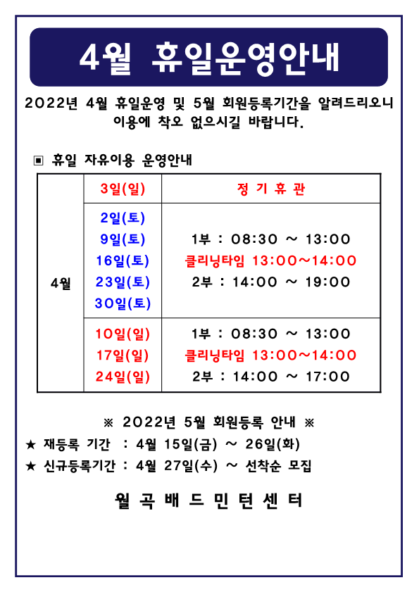 4월 휴일운영안내
2022년 4월 휴일운영 및 5월 회원등록기간을 알려드리오니 이용에 착오 없으시길 바랍니다. 

▣ 휴일 자유이용 운영안내
4월3일(일) : 정기휴관
4월2일(토), 4월9일(토), 4월16일(토), 4월23일(토), 4월30일(토) : 1부 : 08:30 ~ 13:00 ㅣ클리닝타임 13:00~14:00ㅣ2부 : 14:00 ~ 19:00 
4월10일(일), 4월17일(일), 4월24일(일) : 1부 : 08:30 ~ 13:00ㅣ클리닝타임 13:00~14:00ㅣ2부 : 14:00 ~ 17:00 

※ 2022년 5월 회원등록 안내 ※ 
★ 재등록 기간 : 4월 15일(금) ~ 26일(화)
★ 신규등록기간 :  4월 27일(수) ~ 선착순 모집

-월곡배드민턴센터-
