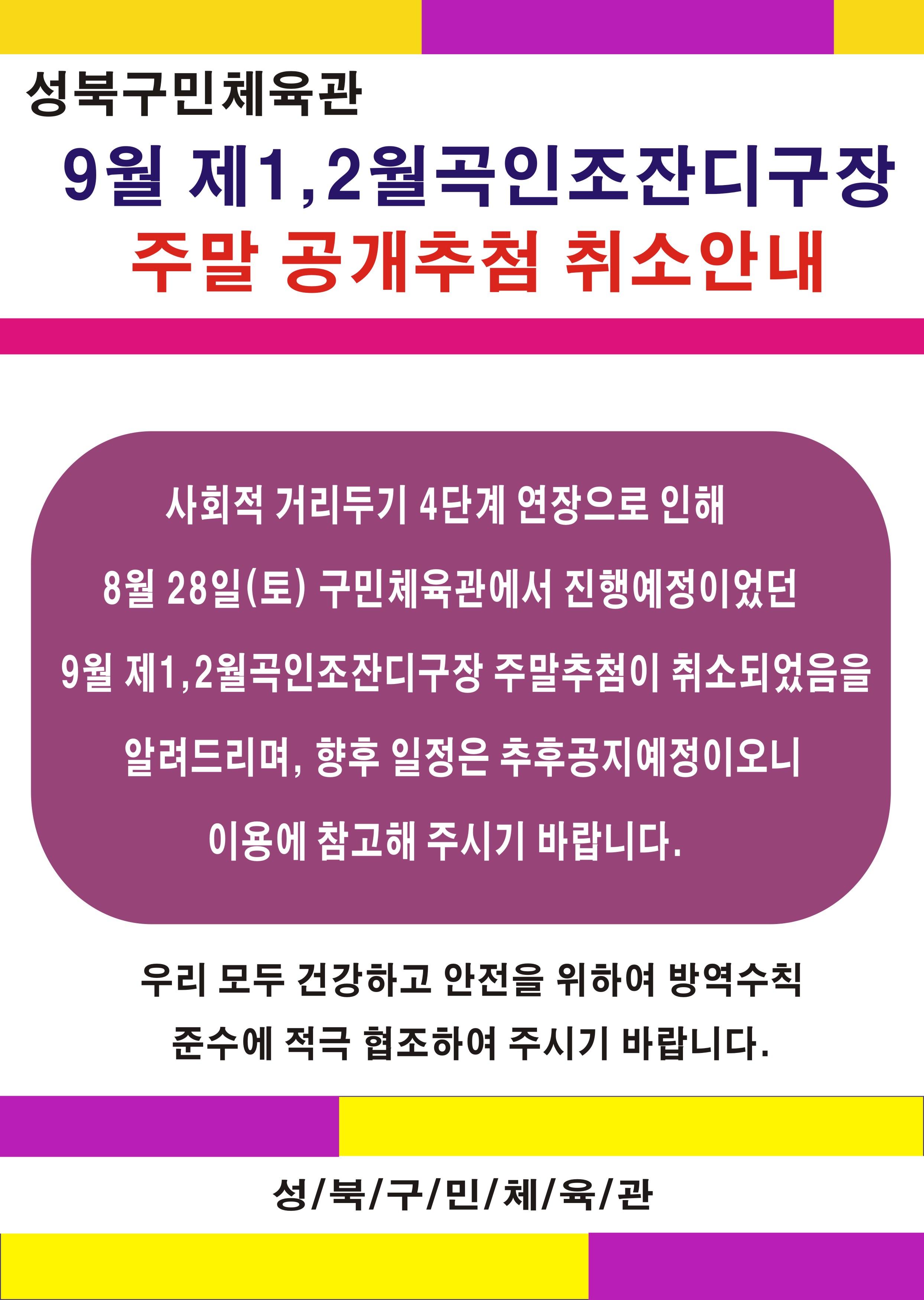 성북구민체육관 
9월 제1, 2월곡인조잔디구장 
주말 공개추첨 취소안내
사회적 거리두기 4단계 연장으로 인해 
8월 28일(토) 구민체육관에서 진행예정이었던 
9월 제1,2월곡인조잔디구장 주말추첨이 취소되었음을 
알려드리며, 향후 일정은 추후공지예정이오니
이용에 참고해 주시기 바랍니다.
우리 모두 건강하고 안전을 위하여 방역수칙 준수에 적극 협조하여 주시기 바랍니다.
성/북/구/민/체육/관
