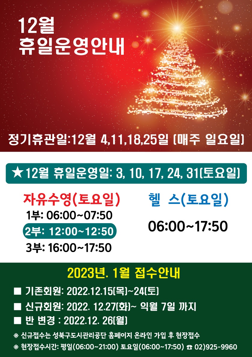 12월휴일운영안내

정기휴관일: 12월 4,11,18,25일 [매주 일요일]
★12월 휴일운영일: 3, 10, 17, 24, 31[토요일]
자유수영(토요일)
1부: 06:00~07:50
2: 12:00~12:50
3:16:00-17:50
 헬스(토요일)
06:00-17:50

2023년 1월 접수안내
기존회원: 2022.12.15[목]~24[토]
신규회원: 2022. 12.27(화)~ 익월 7일 까지
반변경 : 2022.12. 26[월]
※ 신규접수는 성북구도시관리공단 홈페이지 온라인 가입 후 현장접수
※ 현장접수시간: 평일(06:00~21:00) 토요일(06:00~17:50)
02)925-9960
