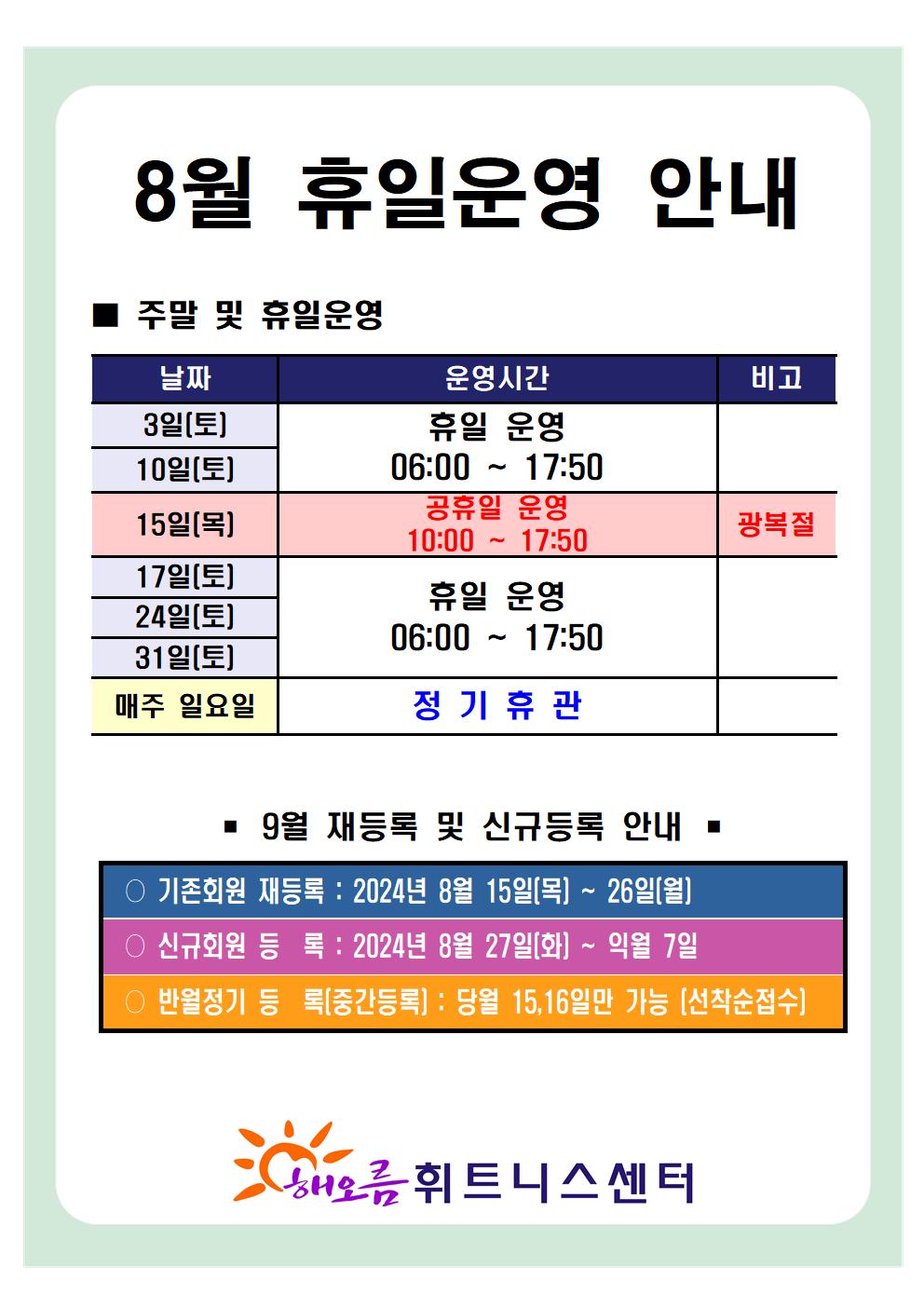 '8월 휴일운영 안내'
■ 주말 및 휴일운영 안내 
날짜 | 운영시간 | 비고
3일(토), 10일(토)| 휴일 운영 06:00~17:50 | -
15일(목)| 공휴일 운영 10:00-17:50 | 광복절
17일(토), 24일(토), 31일(토) | 휴일 운영 06:00~17:50 | 
매주 일요일 | 정기휴관 | 


■ 9월 재등록 및 신규등록 안내 
○ 기존회원 재등록 : 2024년 8월 15일(목) ~ 26일(월)
○ 신규회원 등록 : 2024년 8월 27일(화) ~ 익월 7일
○ 반월정기 등록(중간등록) : 당월 15,16일만 가능[선착순접수]

해오름 휘트니스센터