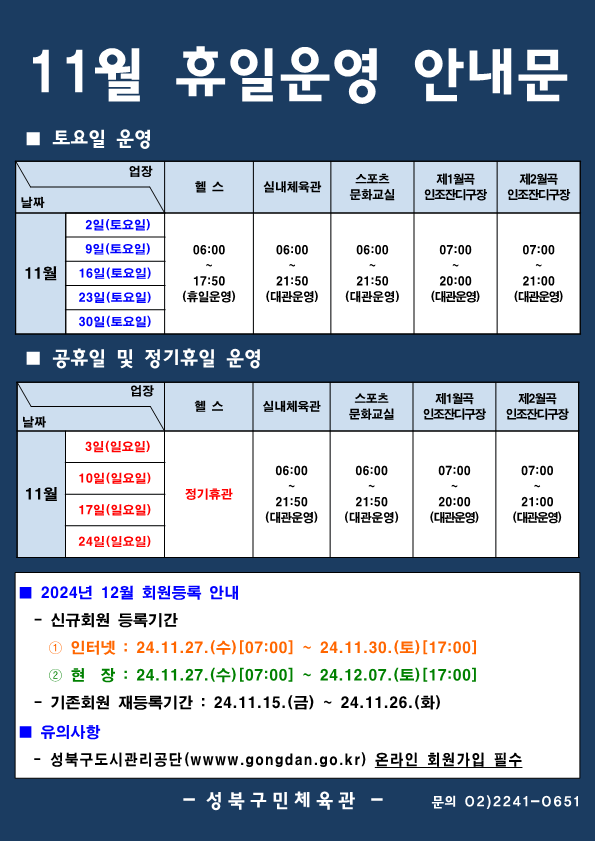 11월 휴일운영 안내문
■ 토요일 운영
날짜:11월 2일(토요일), 9일(토요일), 16일(토요일), 23일(토요일), 30일(토요일)
업장:  
헬스 | 06:00 ~ 17:50 (휴일운영) 
실내체육관 | 06:00~21:50 (대관운영)
스포츠 문화교실 | 06:00~ 21:50 (대관운영)
제1월곡 인조잔디구장 |  07:00 ~ 20:00 (대관운영)
제2월곡 인조잔디구장 |  07:00 ~ 21:00 (대관운영)

■ 정기휴일 및 공휴일 운영
날짜:11월 3일(일요일), 10일(일요일), 17일(일요일), 24일(일요일) 
업장
헬스 : 정기휴관(일요일)
실내체육관 : 06:00~21:50 (대관운영) 
스포츠문화교실 : 06:00~ 21:50 (대관운영) 
제1월곡인조잔디구장 : 휴장 [오동근린공원 정비사업]
제2월곡인조잔디구장 : 07:00~21:00 (대관운영) 

■ 2024년 12월 회원등록 안내
-신규회원 등록기간
1 인터넷: 2024.11.27(수)[07:00] ~ 24.11.30.(토)[21:00]
2 현장 : 2024.11.27(수)[07:00] ~ 24.12.07.(토) [21:00]
-기존회원 재등록기간 : 2024.11.15.(금) ~ 24.11.26(화)

■ 유의사항
-성북구도시관리공단(www.gogndan.go.kr) 온라인 회원가입 필수
-성북구민체육관 -
02)-2241-0651