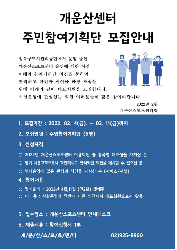 개운산센터 주민참여기획단 모집안내

성북구도시관리공단에서 운영중인 개운산스포츠센터 운영에 대한 사업이해와 참여기획단 의견을 통하여
편리하고안전한 시설물 환경조성을 위해 아래와 같이 대표회원을 모집합니다.
시설운영에 관심있는 회원여러분들의 많은 참여 바랍니다.

1.모집기간 :2022.02.4일(금) ~ 02.11(금)까지 
2.모집인원: 주민참여기획단 (5명)
3.신청자격
-.2022년 개운산센터 이용회원 중 종목별 대표성을 가지신 분
-.장기 이용고객으로서 객관적이고 합리적인 의견을 제시할 수 있는 분
-.센터운영에 많은 관심과 식견을 가지신 분 
4.참여내용
-.정례회의 연2회  
-.내용: 시설운영 전반에 대한 의견제시 대표회원으로서 활동
5.접수장소: 개운산센터 안내데스크
6.제출서류 참여신청서 1부

개운산스포츠센터 02)925-9960