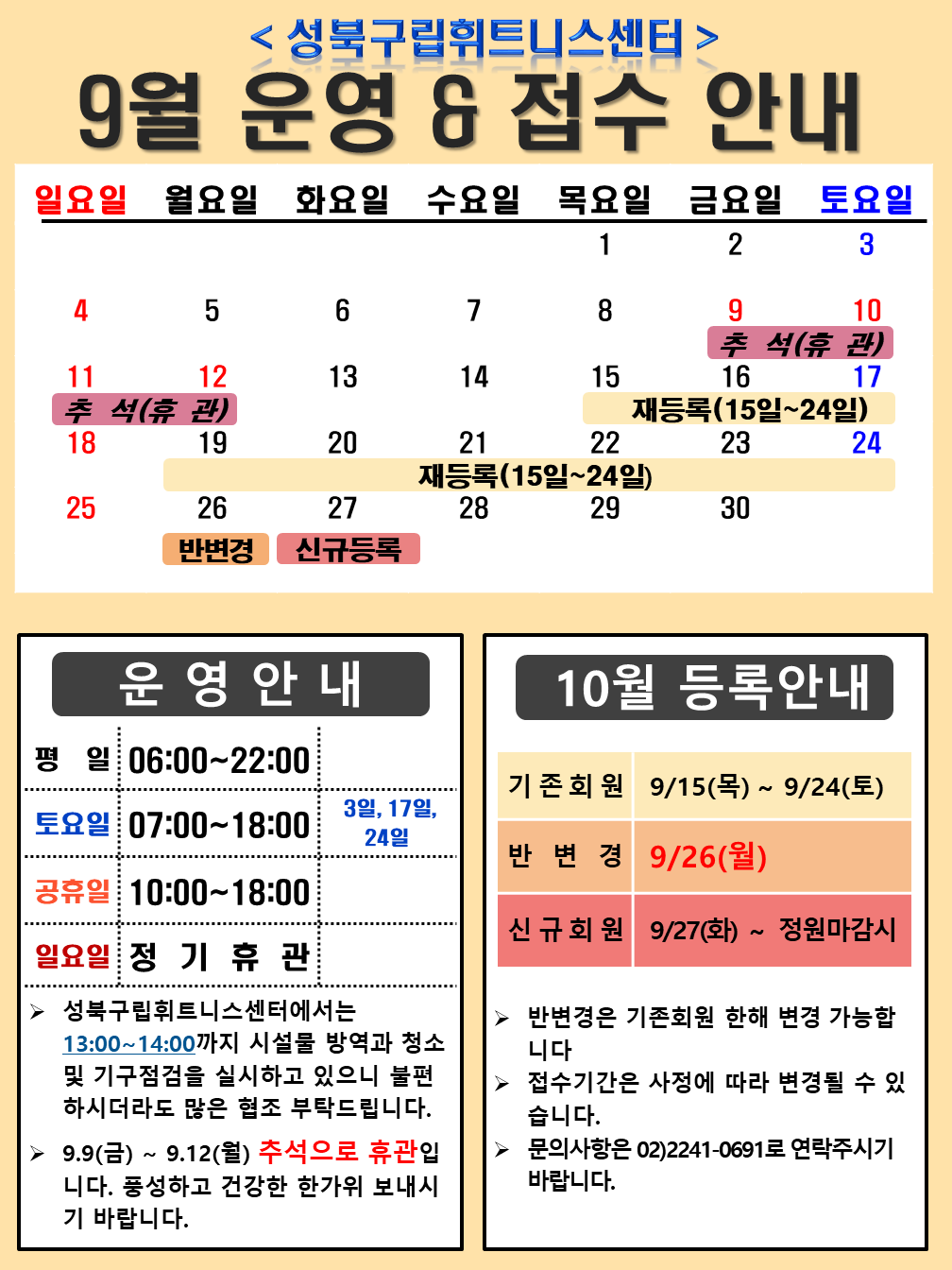 <성북구립휘트니스센터>
9월 운영 & 접수 안내

운영안내
평일 06:00~22:00
토요일 07:00~18:00 / 3일,17일, 24일
공휴일 10:00~18:00 
일요일 정기휴관 / 매주일요일 
≫ 성북구립휘트니스센터에서는 13:00~14:00까지 시설물 방역과 청소 및 기구점검을 실시하고 있으니 불편하시더라도 많은 협조 부탁드립니다
≫ 9.9(금)~9.12(월) 추석으로 휴관입니다. 풍성하고 건강한 한가위 보내시기 바랍니다.

10월 등록안내
기존회원 9/15(목) ~ 9/24(토)
반변경 9/26(월)
신규회원 9/27(화)~ 정원마감시
▶ 반변경은 기존회원 한해 변경 가능합니다
▶ 접수기간은 사정에 따라 변경될 수 있습니다.
▶ 문의사항은 02)2241-0691로 연락주시기 바랍니다.
