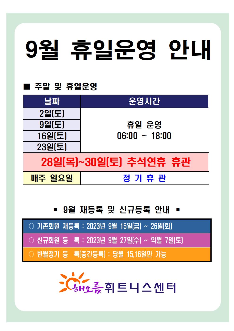   '9월 휴일운영 안내'
■ 주말 및 휴일운영 
날짜 | 운영시간 
2일(토), 9일(토), 16일(토), 23일(토)| 휴일 운영 06:00-18:00 
28일(목) ~ 30일(토) | 추석연휴 휴관
매주일요일 | 정기휴관

■ 9월 재등록 및 신규등록 안내 
○ 기존회원 재등록 : 2023년 9월 15일(금) ~ 26일(화)
○ 신규회원 등록: 2023년 9월 27일(수) ~ 익월 7일(토)
○ 반월정기 등록(중간등록) : 당월 15,16일만 가능

해오름 휘트니스센터