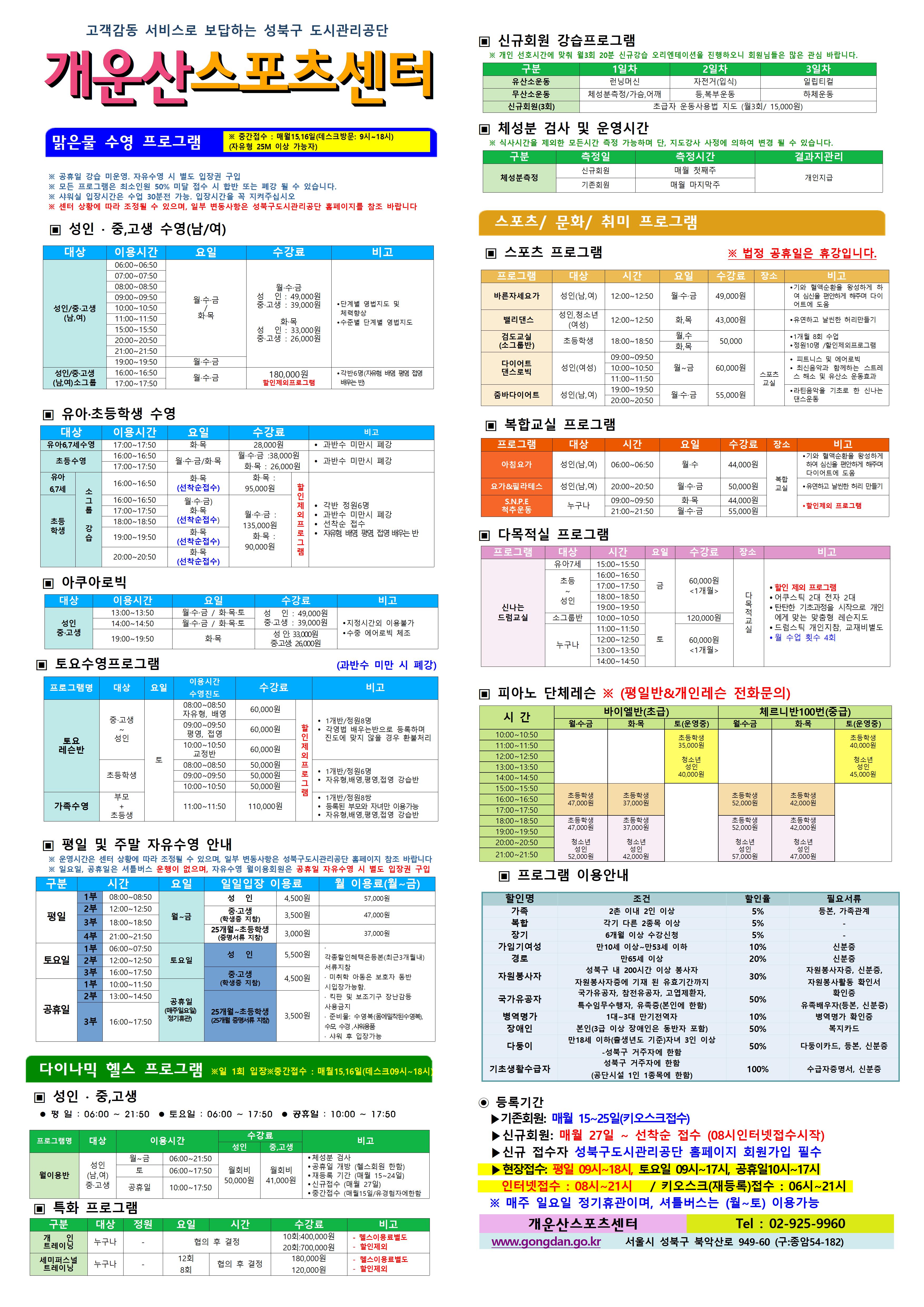 고객감동 서비스로 보답하는 성북구 도시관리공단
개운산스포츠 센터
맑은물 수영 프로그램
※ 중간접수 : 매월15일,16일 (데스크방문: 9시~18시) (자유형 25M 이상 가능자) 

※ 공휴일 강습 미운영. 자유수영 시 별도 입장권 구입 
※ 모든 프로그램은 최소인원 50% 미달 접수 시 합반 또는 폐강 될 수 있습니다. 
※ 샤워실 입장시간은 수업 30분전 가능. 입장시간을 꼭 지켜주십시오
※ 센터 상황에 따라 조정될 수 있으며, 일부 변동사항은 성북구도시관리공단 홈페이지를 참조 바랍니다

▣ 성 인 · 중,고생 수영(남/여)
대상 | 이용시간 | 요일 | 수강료 | 비고
성 인/중·고생(남,여) | 06:00~06:50 | 월·수·금/화·목 | 월·수·금-성 인 : 49,000원,중·고생 : 39,000원 화·목-성 인 : 33,000원,중·고생 : 26,000원 | 단계별 영법지도 및 체력 향상, 수준별 단계별 영법지도 
성 인/중·고생(남,여) | 07:00~07:50 | 월·수·금/화·목 | 월·수·금-성 인 : 49,000원,중·고생 : 39,000원 화·목-성 인 : 33,000원,중·고생 : 26,000원 | 단계별 영법지도 및 체력 향상, 수준별 단계별 영법지도 
성 인/중·고생(남,여) | 08:00~08:50 | 월·수·금/화·목 | 월·수·금-성 인 : 49,000원,중·고생 : 39,000원 화·목-성 인 : 33,000원,중·고생 : 26,000원 | 단계별 영법지도 및 체력 향상, 수준별 단계별 영법지도 
성 인/중·고생(남,여) | 09:00~09:50 | 월·수·금/화·목 | 월·수·금-성 인 : 49,000원,중·고생 : 39,000원 화·목-성 인 : 33,000원,중·고생 : 26,000원 | 단계별 영법지도 및 체력 향상, 수준별 단계별 영법지도 
성 인/중·고생(남,여) | 10:00~10:50 | 월·수·금/화·목 | 월·수·금-성 인 : 49,000원,중·고생 : 39,000원 화·목-성 인 : 33,000원,중·고생 : 26,000원 | 단계별 영법지도 및 체력 향상, 수준별 단계별 영법지도 
성 인/중·고생(남,여) | 11:00~11:50 | 월·수·금/화·목 | 월·수·금-성 인 : 49,000원,중·고생 : 39,000원 화·목-성 인 : 33,000원,중·고생 : 26,000원 | 단계별 영법지도 및 체력 향상, 수준별 단계별 영법지도 
성 인/중·고생(남,여) | 15:00~15:50 | 월·수·금/화·목 | 월·수·금-성 인 : 49,000원,중·고생 : 39,000원 화·목-성 인 : 33,000원,중·고생 : 26,000원 | 단계별 영법지도 및 체력 향상, 수준별 단계별 영법지도 
성 인/중·고생(남,여) | 20:00~20:50 | 월·수·금/화·목 | 월·수·금-성 인 : 49,000원,중·고생 : 39,000원 화·목-성 인 : 33,000원,중·고생 : 26,000원 | 단계별 영법지도 및 체력 향상, 수준별 단계별 영법지도 
성 인/중·고생(남,여) | 21:00~21:50 | 월·수·금/화·목 | 월·수·금-성 인 : 49,000원,중·고생 : 39,000원 화·목-성 인 : 33,000원,중·고생 : 26,000원 | 단계별 영법지도 및 체력 향상, 수준별 단계별 영법지도 
성 인/중·고생(남,여) | 19:00~19:50 | 월·수·금 | 월·수·금-성 인 : 49,000원,중·고생 : 39,000원 | 단계별 영법지도 및 체력 향상, 수준별 단계별 영법지도 
성 인/중·고생(남,여)소그룹 | 16:00~16:50 | 월·수·금 | 180,000원(할인제외프로그램) | 각반6명(자유형 배영 평영 접영 배우는 반)
성 인/중·고생(남,여)소그룹 | 18:00~18:50 | 월·수·금 | 180,000원(할인제외프로그램) | 각반6명(자유형 배영 평영 접영 배우는 반)




▣ 유아·초등학생 수영
대상 | 이용시간 | 요일 | 수강료 | 비고
유아6,7세수영 | 17:00~17:50 | 화·목 | 화·목 : 28,000원 | 과반수 미만시 폐강
초등수영 | 16:00~16:50 | 월,수,금/화,목 | 월·수·금 : 38,000원,화·목 : 26,000원 | 과반수 미만시 폐강
초등수영 | 17:00~17:50 | 월,수,금/화,목 | 월·수·금 : 38,000원,화·목 : 26,000원 | 과반수 미만시 폐강
유아 6,7세 소그룹강습 | 16:00~16:50 | 화·목(선착순 접수)  | 화·목 : 95,000원 할인제외프로그램 | 각반 정원 6명,과반수 미만시 폐강,선착순 접수,자유형 배영 평영 접영 배우는반 ,할인제외프로그램
초등학생 소그룹강습 | 16:00~16:50 | 월·수·금 /화·목(선착순 접수)  | 월·수·금 : 135,000원,화·목 : 90,000원 할인제외프로그램 | 각반 정원 6명,과반수 미만시 폐강,선착순 접수,자유형 배영 평영 접영 배우는반 ,
초등학생 소그룹강습 | 17:00~17:50 | 월·수·금 /화·목(선착순 접수)  | 월·수·금 : 135,000원,화·목 : 90,000원 할인제외프로그램 | 각반 정원 6명,과반수 미만시 폐강,선착순 접수,자유형 배영 평영 접영 배우는반 ,
초등학생 소그룹강습 | 18:00~18:50 | 월·수·금 /화·목(선착순 접수)  | 월·수·금 : 135,000원,화·목 : 90,000원 할인제외프로그램 | 각반 정원 6명,과반수 미만시 폐강,선착순 접수,자유형 배영 평영 접영 배우는반 ,
초등학생 소그룹강습 | 19:00~19:50 | 화·목(선착순)  | 월·수·금 : 135,000원,화·목 : 90,000원 할인제외프로그램 | 각반 정원 6명,과반수 미만시 폐강,선착순 접수,자유형 배영 평영 접영 배우는반 ,
초등학생 소그룹강습 | 20:00~20:50 | 화·목(선착순)  | 월·수·금 : 135,000원,화·목 : 90,000원 할인제외프로그램 | 각반 정원 6명,과반수 미만시 폐강,선착순 접수,자유형 배영 평영 접영 배우는반 ,



▣ 아쿠아로빅 
대상 | 이용시간 | 요일 | 수강료 | 비고
성 인/중·고생 | 13:00~13:50 | 월·수·금 / 화·목·토 | 성 인 : 49,000원,중·고생 : 39,000원 | 지정시간 외 이용불가,수중 에어로빅 체조
성 인/중·고생 | 14:00~14:50 | 월·수·금 / 화·목·토 | 성 인 : 49,000원,중·고생 : 39,000원 | 지정시간 외 이용불가,수중 에어로빅 체조
성 인/중·고생 | 19:00~19:50 | 화·목 | 성 인: 33,000원,중·고생: 26,000원 | 지정시간 외 이용불가,수중 에어로빅 체조

▣ 토요수영프로그램 (과반수 미만 시 폐강)
프로그램명 | 대상 | 요일 | 이용시간수영진도 | 수강료 | 비고
토요 레슨반 | 중·고생~ 성 인 | 토 | 08:00~08:50(자유영, 배영) | 60,000원 할인제외프로그램 | 1개반/정원8명,각영법 배우는반으로 등록하며 진도에 맞지 않을 경우 환불처리
토요 레슨반 | 중·고생~ 성 인 | 토 | 09:00~09:50(평영, 접영) | 60,000원 할인제외프로그램 | 1개반/정원8명,각영법 배우는반으로 등록하며 진도에 맞지 않을 경우 환불처리
토요 레슨반 | 중·고생~ 성 인 | 토 | 10:00~10:50(교정반) | 60,000원 할인제외프로그램 | 1개반/정원8명,각영법 배우는반으로 등록하며 진도에 맞지 않을 경우 환불처리
토요 레슨반 | 초등학생 | 토 | 08:00~08:50 | 50,000원 할인제외프로그램 | 1개반/정원6명,자유형,배영,평영,접영 강습반
토요 레슨반 | 초등학생 | 토 | 09:00~09:50 | 50,000원 할인제외프로그램 | 1개반/정원6명,자유형,배영,평영,접영 강습반
토요 레슨반 | 초등학생 | 토 | 10:00~10:50 | 50,000원 할인제외프로그램 | 1개반/정원6명,자유형,배영,평영,접영 강습반
가족수영 | 부모 + 초등생 | 토 | 11:00~11:50 | 110,000원 할인제외프로그램 | 1개반/정원8쌍,등록된 부모와 자녀만 이용가능,자유형,배영,평영,접영 강습반

▣ 평일 및 주말 자유수영 안내
※ 운영시간은 센터 상황에 따라 조정될 수 있으며, 일부 변동사항은 성북구도시관리공단 홈페이지 참조 바랍니다
※ 일요일, 공휴일은 셔틀버스 운행이 없으며, 자유수영 월이용회원은 공휴일 자유수영 시 별도 입장권 구입
구분 | 시간 |  | 요일 | 일일입장 이용료 | 월 이용료(월~금)
평일 | 1부 | 08:00~08:50 | 월~금 | 성 인:4,500원,중·고생(학생증 지참):3,500원,25개월~초등학생(증명서류 지참):3,000원 | 성 인:57,000원,중·고생(학생증 지참):47,000원,25개월~초등학생(증명서류 지참):37,000원
평일 | 2부 | 12:00~12:50 | 월~금 | 성 인:4,500원,중·고생(학생증 지참):3,500원,25개월~초등학생(증명서류 지참):3,000원 | 성 인:57,000원,중·고생(학생증 지참):47,000원,25개월~초등학생(증명서류 지참):37,000원
평일 | 3부 | 18:00~18:50 | 월~금 | 성 인:4,500원,중·고생(학생증 지참):3,500원,25개월~초등학생(증명서류 지참):3,000원 | 성 인:57,000원,중·고생(학생증 지참):47,000원,25개월~초등학생(증명서류 지참):37,000원
평일 | 4부 | 21:00~21:50 | 월~금 | 성 인:4,500원,중·고생(학생증 지참):3,500원,25개월~초등학생(증명서류 지참):3,000원 | 성 인:57,000원,중·고생(학생증 지참):47,000원,25개월~초등학생(증명서류 지참):37,000원
토요일 | 1부 | 6:00~7:50 | 토요일 | 성 인:5,500원,중·고생(학생증 지참):4,500원,25개월~초등학생(증명서류 지참):3,500원 | · 각종할인혜택은등본(최근3개월이내)서류지참,· 미취학 아동은 보호자 동반 시 입장가능함, · 킥판 및 보조 기구 장난감등 사용금지,· 준비물:수영복(몸에 밀착된 수영복),수모, 수경 샤워용품, · 샤워 후 입장가능
토요일 | 2부 | 12:00~12:50 | 토요일 | 성 인:5,500원,중·고생(학생증 지참):4,500원,25개월~초등학생(증명서류 지참):3,500원 | · 각종할인혜택은등본(최근3개월이내)서류지참,· 미취학 아동은 보호자 동반 시 입장가능함, · 킥판 및 보조 기구 장난감등 사용금지,· 준비물:수영복(몸에 밀착된 수영복),수모, 수경 샤워용품, · 샤워 후 입장가능
토요일 | 3부 | 16:00~17:50 | 토요일 | 성 인:5,500원,중·고생(학생증 지참):4,500원,25개월~초등학생(증명서류 지참):3,500원 | · 각종할인혜택은등본(최근3개월이내)서류지참,· 미취학 아동은 보호자 동반 시 입장가능함, · 킥판 및 보조 기구 장난감등 사용금지,· 준비물:수영복(몸에 밀착된 수영복),수모, 수경 샤워용품, · 샤워 후 입장가능
공휴일 | 1부 | 10:00~11:50 | 공휴일(매주 일요일 정기휴관) | 성 인:5,500원,중·고생(학생증 지참):4,500원,25개월~초등학생(증명서류 지참):3,500원 | · 각종할인혜택은등본(최근3개월이내)서류지참,· 미취학 아동은 보호자 동반 시 입장가능함, · 킥판 및 보조 기구 장난감등 사용금지,· 준비물:수영복(몸에 밀착된 수영복),수모, 수경 샤워용품, · 샤워 후 입장가능
공휴일 | 2부 | 13:00~14:50 | 공휴일(매주 일요일 정기휴관) | 성 인:5,500원,중·고생(학생증 지참):4,500원,25개월~초등학생(증명서류 지참):3,500원 | · 각종할인혜택은등본(최근3개월이내)서류지참,· 미취학 아동은 보호자 동반 시 입장가능함, · 킥판 및 보조 기구 장난감등 사용금지,· 준비물:수영복(몸에 밀착된 수영복),수모, 수경 샤워용품, · 샤워 후 입장가능
공휴일 | 3부 | 16:00~17:50 | 공휴일(매주 일요일 정기휴관) | 성 인:5,500원,중·고생(학생증 지참):4,500원,25개월~초등학생(증명서류 지참):3,500원 | · 각종할인혜택은등본(최근3개월이내)서류지참,· 미취학 아동은 보호자 동반 시 입장가능함, · 킥판 및 보조 기구 장난감등 사용금지,· 준비물:수영복(몸에 밀착된 수영복),수모, 수경 샤워용품, · 샤워 후 입장가능


다이나믹 헬스 프로그램 ※일 1회 입장 ※중간접수 : 매월15일,16일(데스크09시~18시)
▣ 성 인 · 중,고생 
 평 일 : 06:00 ~ 21:50  토요일 : 06:00 ~ 17:50  공휴일 : 10:00 ~ 17:50 
프로그램명 | 대상 | 이용시간 |  | 수강료(성 인) | 수강료(중,고생) | 비고
월이용반 | 성 인(남,여)/중·고생 | 월~금 | 06:00~21:50 | 월회비:50,000원 | 월회비:41,000원 | ● 체성분 검사 , ● 공휴일 개방 (헬스회원 한함) , ● 재등록 기간 (매월 15~24일) , ● 신규접수 (매월 27일) , ● 중간접수 (매월15일/유경험자에한함)
월이용반 | 성 인(남,여)/중·고생 | 토 | 06:00~17:50 | 월회비:50,000원 | 월회비:41,000원 | ● 체성분 검사 , ● 공휴일 개방 (헬스회원 한함) , ● 재등록 기간 (매월 15~24일) , ● 신규접수 (매월 27일) , ● 중간접수 (매월15일/유경험자에한함)
월이용반 | 성 인(남,여)/중·고생 | 공휴일 | 10:00~17:50 | 월회비:50,000원 | 월회비:41,000원 | ● 체성분 검사 , ● 공휴일 개방 (헬스회원 한함) , ● 재등록 기간 (매월 15~24일) , ● 신규접수 (매월 27일) , ● 중간접수 (매월15일/유경험자에한함)

▣ 특화 프로그램
구분 | 대상 | 정원 | 요일  | 시간 | 수강료 | 비고
개인 트레이닝 | 누구나 | - | 협의 후 결정 | 협의 후 결정 | 10회:400,000원 / 20회:700,000원 | - 헬스이용료별도,- 할인제외
세미퍼스널트레이닝 | 누구나 | - | 12회 / 8회 | 협의 후 결정 | 180,000원 / 120,000원 | - 헬스이용료별도,- 할인제외

▣ 신규회원 강습프로그램
※ 개인 선호시간에 맞춰 월3회 20분 신규강습 오리엔테이션을 진행하오니 회원님들은 많은 관심바랍니다.
구분 | 1일차 | 2일차 | 3일차 
유산소운동 | 런닝머신 | 자전거(입식) | 일립티컬
무산소운동 | 체성분 측정 / 가슴,어깨 | 등, 복부운동 | 하체운동
신규회원(3회) |초급자 운동사용법 지도 (월3회/ 15,000원)

▣ 체성분 검사 및 운영시간
※ 식사시간을 제외한 모든시간 측정 가능하며 단, 지도강사 사정에 의하여 변경 될 수 있습니다. 
구분 | 측정일 | 측정시간 | 결과지관리
체성분측정 | 신규회원 | 매월 첫째주 | 개인지급
체성분측정 | 기존회원 | 매월 마지막주 | 개인지급


스포츠/문화/취미 프로그램 
▣ 스포츠 프로그램 ※ 법정 공휴일은 휴강입니다.
프로그램 | 대상 | 시간 | 요일 | 수강료 | 장소 | 비고
바른자세요가 | 성 인(남,여) | 12:00~12:50 | 월·수·금 | 49,000원 |  | ● 기와 혈액순환을 왕성하게 하여 심신을 편안하게 해주며 다이어트에 도움
밸리댄스 | 성 인,청소년(여성) | 12:00~12:50 | 화,목 | 43,000원 |  |  ● 유연하고 날씬한 허리만들기 
검도교실(소그룹반) | 초등학생 | 18:00~18:50 | 월·수 / 화·목 | 50,000원 |  | ● 1개월 8회 수업  ● 정원10명 / 할인제외프로그램
다이어트 댄스로빅 | 성 인(여성) | 09:00~09:50, 10:00~10:50, 11:00~11:50 | 월~금 | 60,000원 | 스포츠교실 | ● 피트니스 및 에어로빅  ● 최신음악과 함께하는 스트레스 해소 및 유산소 운동효과
줌바다이어트 | 성인(남,여) | 19:00~19:50, 20:00~20:50 | 월·수·금 | 55,000원 | 스포츠교실 | ● 라틴음악을 기초로 한 신나는 댄스운동


▣ 복합교실 프로그램
프로그램 | 대상 | 시간 | 요일 | 수강료 | 장소 | 비고
아침요가 | 성 인(남,여) | 06:00~06:50 | 월·수 | 44,000원 | 복합교실 | 기와 혈액순환을 왕성하게 하여 심신을 편안하게 해주며 다이어트에 도움
요가&필라테스 | 성 인(남,여) | 20:00~20:50 | 월·수·금 | 50,000원 | 복합교실 | 유연하고 날씬한 허리 만들기
S.N.P.E 척추운동 | 누구나 | 09:00~09:50 | 화·목 | 44,000원 | 복합교실 | 할인제외 프로그램
S.N.P.E 척추운동 | 누구나 | 21:00~21:50 | 월·수·금 | 55,000원 | 복합교실 | 할인제외 프로그램




▣ 다목적실 프로그램 
프로그램 | 대상 | 시간 | 요일 | 수강료 | 장소 | 비고
신나는 드럼교실 | 유아7세 | 15:00~15:50 | 금 | 60,000원 <1개월> | 다목적 교실 | ● 할인 제외 프로그램 , ● 어쿠스틱 2대 전자 2대  , ● 탄탄한 기초과정을 시작으로 개인에게 맞는 맞춤형 레슨지도 , ● 드럼스틱 개인지참, 교재비별도 , ● 월 수업 횟수 4회
신나는 드럼교실 | 초등 ~ 성인 | 16:00~16:50 | 금 | 60,000원 <1개월> | 다목적 교실 | ● 할인 제외 프로그램 , ● 어쿠스틱 2대 전자 2대  , ● 탄탄한 기초과정을 시작으로 개인에게 맞는 맞춤형 레슨지도 , ● 드럼스틱 개인지참, 교재비별도 , ● 월 수업 횟수 4회
신나는 드럼교실 | 초등 ~ 성인 | 17:00~17:50 | 금 | 60,000원 <1개월> | 다목적 교실 | ● 할인 제외 프로그램 , ● 어쿠스틱 2대 전자 2대  , ● 탄탄한 기초과정을 시작으로 개인에게 맞는 맞춤형 레슨지도 , ● 드럼스틱 개인지참, 교재비별도 , ● 월 수업 횟수 4회
신나는 드럼교실 | 초등 ~ 성인 | 18:00~18:50 | 금 | 60,000원 <1개월> | 다목적 교실 | ● 할인 제외 프로그램 , ● 어쿠스틱 2대 전자 2대  , ● 탄탄한 기초과정을 시작으로 개인에게 맞는 맞춤형 레슨지도 , ● 드럼스틱 개인지참, 교재비별도 , ● 월 수업 횟수 4회
신나는 드럼교실 | 초등 ~ 성인 | 19:00~19:50 | 금 | 60,000원 <1개월> | 다목적 교실 | ● 할인 제외 프로그램 , ● 어쿠스틱 2대 전자 2대  , ● 탄탄한 기초과정을 시작으로 개인에게 맞는 맞춤형 레슨지도 , ● 드럼스틱 개인지참, 교재비별도 , ● 월 수업 횟수 4회
신나는 드럼교실 | 소그룹반 누구나 | 10:00~10:50 | 금 | 120,000원 <1개월> | 다목적 교실 | ● 할인 제외 프로그램 , ● 어쿠스틱 2대 전자 2대  , ● 탄탄한 기초과정을 시작으로 개인에게 맞는 맞춤형 레슨지도 , ● 드럼스틱 개인지참, 교재비별도 , ● 월 수업 횟수 4회
신나는 드럼교실 | 소그룹반 누구나  | 11:00~11:50 | 금 | 120,000원 <1개월> | 다목적 교실 | ● 할인 제외 프로그램 , ● 어쿠스틱 2대 전자 2대  , ● 탄탄한 기초과정을 시작으로 개인에게 맞는 맞춤형 레슨지도 , ● 드럼스틱 개인지참, 교재비별도 , ● 월 수업 횟수 4회
신나는 드럼교실 | 소그룹반 누구나  | 12:00~12:50 | 금 | 60,000원 <1개월> | 다목적 교실 | ● 할인 제외 프로그램 , ● 어쿠스틱 2대 전자 2대  , ● 탄탄한 기초과정을 시작으로 개인에게 맞는 맞춤형 레슨지도 , ● 드럼스틱 개인지참, 교재비별도 , ● 월 수업 횟수 4회
신나는 드럼교실 | 소그룹반 누구나 | 13:00~13:50 | 금 | 60,000원 <1개월> | 다목적 교실 | ● 할인 제외 프로그램 , ● 어쿠스틱 2대 전자 2대  , ● 탄탄한 기초과정을 시작으로 개인에게 맞는 맞춤형 레슨지도 , ● 드럼스틱 개인지참, 교재비별도 , ● 월 수업 횟수 4회
신나는 드럼교실 | 소그룹반 누구나 | 14:00~14:50 | 금 | 60,000원 <1개월> | 다목적 교실 | ● 할인 제외 프로그램 , ● 어쿠스틱 2대 전자 2대  , ● 탄탄한 기초과정을 시작으로 개인에게 맞는 맞춤형 레슨지도 , ● 드럼스틱 개인지참, 교재비별도 , ● 월 수업 횟수 4회


▣ 피아노 단체레슨 ※ (평일반&개인레슨 전화문의)
시 간  | 바이엘반(초급) 월·수·금 /화·목 / 토(운영중) | 체르니반100번(중급) 월·수·금 /화·목 / 토(운영중) 
10:00~10:50 | 초등학생:35,000원 (토), 청소년/성 인:40,000원(토) | 초등학생:40,000원(토) ,청소년/성 인:45,000원(토)
11:00~11:50 | 초등학생:35,000원 (토), 청소년/성 인:40,000원(토) | 초등학생:40,000원(토) ,청소년/성 인:45,000원(토)
12:00~12:50 | 초등학생:35,000원 (토), 청소년/성 인:40,000원(토) | 초등학생:40,000원(토) ,청소년/성 인:45,000원(토)
13:00~13:50 | 초등학생:35,000원 (토), 청소년/성 인:40,000원(토) | 초등학생:40,000원(토) ,청소년/성 인:45,000원(토)
14:00~14:50 | 초등학생:35,000원 (토), 청소년/성 인:40,000원(토) | 초등학생:40,000원(토) ,청소년/성 인:45,000원(토)

15:00~15:50 | 초등학생:47,000원(월·수·금), 초등학생:37,000원(화·목) | 초등학생:52,000원(월·수·금), 초등학생:42,000원(화·목)
16:00~16:50 | 초등학생:47,000원(월·수·금), 초등학생:37,000원(화·목) | 초등학생:52,000원(월·수·금), 초등학생:42,000원(화·목)
17:00~17:50 | 초등학생:47,000원(월·수·금), 초등학생:37,000원(화·목) | 초등학생:52,000원(월·수·금), 초등학생:42,000원(화·목)
18:00~18:50 | 초등학생:47,000원(월·수·금), 초등학생:37,000원(화·목), 청소년/성 인:52,000원(월·수·금) 청소년/성 인:42,000원(화·목) | 초등학생:52,000원(월·수·금), 초등학생:42,000원(화·목), 청소년/성 인:57,000원(월·수·금) 청소년/성 인:47,000원(화·목)
19:00~19:50 | 초등학생:47,000원(월·수·금), 초등학생:37,000원(화·목), 청소년/성 인:52,000원(월·수·금) 청소년/성 인:42,000원(화·목) | 초등학생:52,000원(월·수·금), 초등학생:42,000원(화·목), 청소년/성 인:57,000원(월·수·금) 청소년/성 인:47,000원(화·목)
20:00~20:50 | 초등학생:47,000원(월·수·금), 초등학생:37,000원(화·목), 청소년/성 인:52,000원(월·수·금) 청소년/성 인:42,000원(화·목) | 초등학생:52,000원(월·수·금), 초등학생:42,000원(화·목), 청소년/성 인:57,000원(월·수·금) 청소년/성 인:47,000원(화·목)
21:00~21:50 | 초등학생:47,000원(월·수·금), 초등학생:37,000원(화·목), 청소년/성 인:52,000원(월·수·금) 청소년/성 인:42,000원(화·목) | 초등학생:52,000원(월·수·금), 초등학생:42,000원(화·목), 청소년/성 인:57,000원(월·수·금) 청소년/성 인:47,000원(화·목)



▣ 프로그램 이용안내 
할인명 | 조건 | 할인율 | 필요서류
가족 | 2촌 이내 2인 이상 | 5% | 등본, 가족관계
복합 | 각기 다른 2종목 이상 | 5% | -
장기 | 6개월 이상 수강신청 | 5% | -
가임기여성 | 만10세 이상~만53세 이하 | 10% | 신분증
경로 | 만65세 이상 | 20% | 신분증
자원봉사자 | 성북구 내 200시간 이상 봉사자 자원봉사자증에 기재 된 유효기간까지 | 30% | 자원봉사자증, 신분증, 자원봉사활동 확인서
국가유공자 | 국가유공자, 참전유공자, 고엽제환자, 특수임무수행자, 유족증(본인에 한함) | 50% | 확인증,유족배우자(등본, 신분증)
병역명가 | 1대~3대 만기전역자 | 10% | 병역명가 확인증
장애인 | 본인(3급 이상 장애인은 동반자 포함) | 50% | 복지카드
다둥이 | 만18세 이하(출생년도 기준)자녀 3인 이상  -성북구 거주자에 한함 | 50% | 다둥이카드, 등본, 신분증
기초생활수급자 | 성북구 거주자에 한함(공단시설 1인 1종목에 한함) | 100% | 수급자증명서, 신분증

◉ 등록기간
  ▶기존회원: 매월 15일~25일(키오스크접수)
  ▶신규회원: 매월27일 ~ 선착순 접수 (08시 인터넷접수 시작)
  ▶신규 접수자 성북구도시관리공단 홈페이지 회원가입 필수
  ▶현장접수 : 평일 09시~18시, 토요일09시~17시, 공휴일10시~17시 ,
   인터넷접수 08시~21시/키오스크(재등록)접수 : 06시~21시
  ※매주 일요일 정기휴관이며, 셔틀버스는 (월~토) 이용가능

개운산스포츠센터(Tel : 02-925-9960)
www.gongdan.go.kr 서울시 성북구 북악산로 949-61(구:종암54-182)