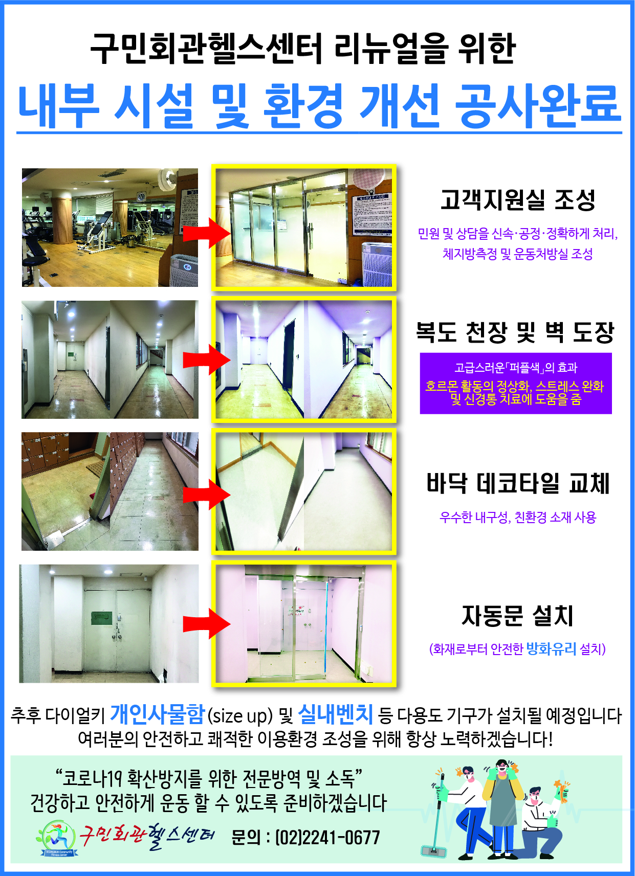 구민회관헬스센터 리뉴얼을 위한 내부 시설 및 환경 개선 공사완료
고객지원실조성
민원 및 상담을 신속,공정,정확하게 처리, 체지방측정 및 운동처방실 조성
복도천장및 벽도장
고급스러운퍼플색의효과
호르몬활동의정상화,스트레스완화 및 신경통 치료에 도움을줌
바닥데코타일교체
우수한내구성,친환경소재사용
자동문설치
(화재로부터 안전한 방화유리 설치)
추후 다이얼키 개인사물함(SIZE UP) 및 실내벤치 등 다용도 기구가 설치될 예정입니다
여러분의 안전하고 쾌적한 이용환경 조성을 위해 항상 노력하겠습니다!
'코로나19확산방지를 위한 전문방역및소독' 건강하고 안전하게운동할수있도록준비하겠습니다 구민회관헬스센터 문의:(02)2241-0677