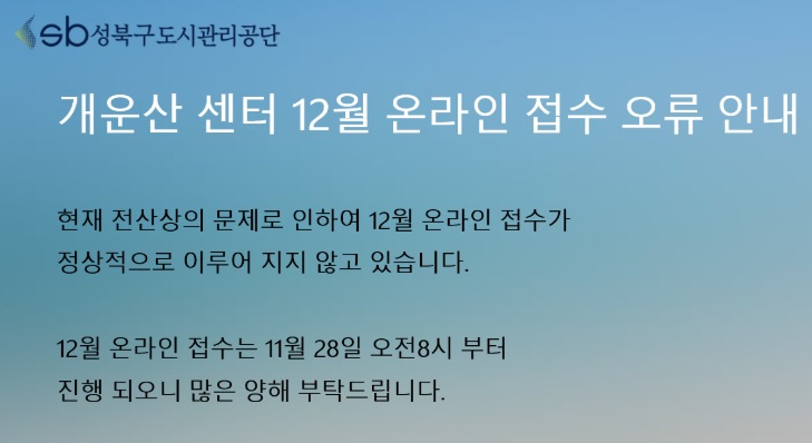 sb성북구도시관리공단 
개운산 센터 12월 온라인 접수 오류 안내
현재 전산상의 문제로 인하여 12뭘 온라인 접수가 
정상적으로 이루어 지지 않고 있습니다． 

12월 온라인 접수는 11 28일 오전 8시 부터 
진행 되오니 많은 양해 부탁드립니다