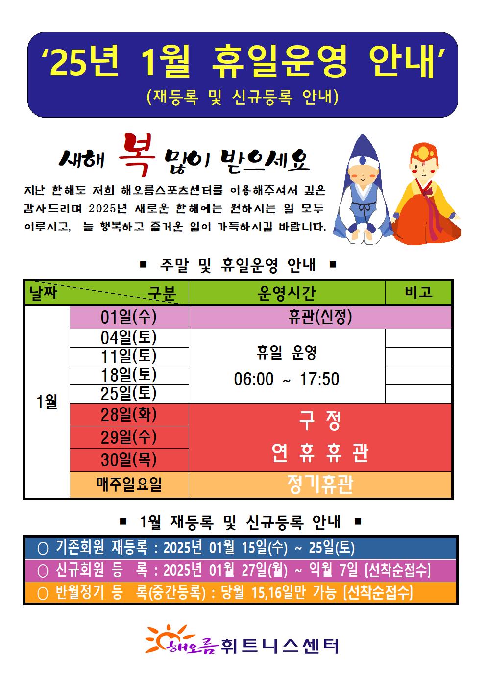 '25년 1월 휴일운영 안내'(재등록 및 신규등록 안내)
새해 복 많이 받으세요
지난 한해도 저희 해오름스포츠센터를 이용해주셔서 깊은 감사드리며 2025년 새로운 한해에는 원하시는 일 모두 이루시고, 늘 행복하고 즐거운 일이 가득하시길 바랍니다.

■ 주말 및 휴일운영 안내 ■
날짜 | 구분:운영시간 | 구분:비고
1월01일(수)| - | 휴관(신정)
1월04일(토), 11일(토), 18일(토),25일(토) | 휴일운영 06:00-17:50 | -
1월28일(화), 29일(수), 30일(목) | - | 구정 연휴 휴관 
1월 매주일요일 | - | 정기휴관

■ 1월 재등록 및 신규등록 안내
○ 기존회원 재등록: 2025년 01월 15일(수) ~ 25일(토)
○ 신규회원 등록 : 2025년 01월 27일(월) ~ 익월 7일(선착순접수)
반월정기 등록(중간등록) : 당월 15,16일만 가능(선착순접수)

해오름 휘트니스센터