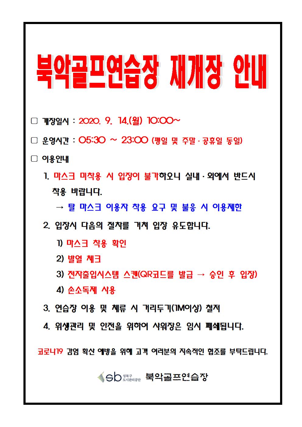 북악골프연습장 재개장 안내 개장일시 : 2020.9.14(월) 10:00~ 운영시간 : 05:30 ~ 23:00 (평일 및 주말 · 공휴일 동일) 이용안내 1. 마스크 미착용 시 입장이 불가하오니 실내·외에서 반드시 착용 바랍니다 → 탈 마스크 착용 요구 및  불응 이용제한 2. 입장시 다음의 절차를 거쳐 입장 유도합니다. 1) 마스크 착용확인 2) 발열 체크 3) 전자출입시스템 스캔(qr코드를 발급 →승인 후 입장) 4) 손소독제 사용 3. 연습장 이용 및 체류 거리두기(1m이상) 철저 4. 위생관리 및 안전을 위하여 샤워장은 임시 폐쇄됩니다. 코로나19 감염 확산 예방을 위해 고객 여러분의 지속적인 협조를 부탁드립니다.