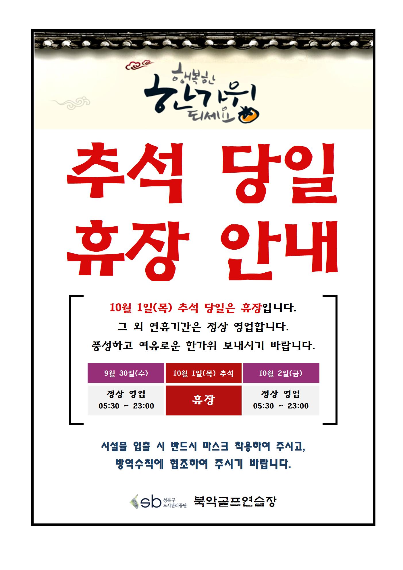 추석연휴 운영 안내
행복한 한가위 되세요
추석당일 휴장 안내
10월 1일(목) 추석 당일은 휴장입니다.
그 외 연휴기간은 정상 영업 합니다.
풍성하고 여유로운 한가위 보내시기 바랍니다.
9월 30일(수)   10월 1일(목) 추석   10월 2일(금)
  정상영업          휴장                정상영업
05:30~23:00                           05:30~23:00
시설물 입출 시 반드시 마스크 착용하여 주시고, 방역수칙에 협조하여 주시기 바랍니다.
북악골프연습장
