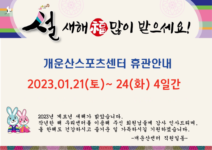 설연휴 휴관안내



2023.01.21(토)~24(화) 4일간 휴관



2023년 계묘년 새해가 밝았습니다. 

작년 한 해 우리센터를 이용해 주신 회원님들께 감사 인사드리며, 올 한해도 건강하시고 즐거운 일 가득하시길 기원하겠습니다. 

                                                                                                                                  -개운산센터 직원일동 -