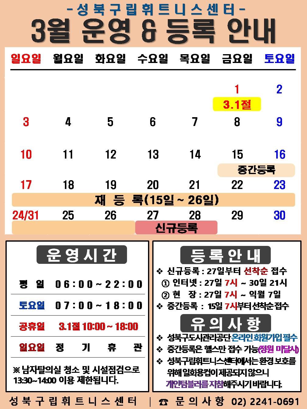 성북구립휘트니스센터
  3월 운영&등록 안내
  3.1일-3.1절(휴일) / 3.15일~3.26일(재등록) / 3.27일~28일(신규등록)

  □ 운영시간
  ○평   일 : 06:00 ~ 22:00 / 토요일 : 07:00 ~ 18:00 /  공휴일 : 10:00 ~ 18:00
  ○ 토요일 : 2일(토) / 9일(토) / 16일(토) / 23일(토) / 30일(토) 
  ○ 3.1절 : 3.1일(금) : 10:00 ~ 18:00 
  ○ 일요일 정기휴관 : 3일(일) / 10일(일) / 17일(일) / 24일(일) / 31일(일)
  ※ 남자 탈의실 청소 및 시설점검으로 13:30~14:00(평일)까지 이용제한 됩니다.

  □ 등록 안내
  ○ 신규등록 : 27일부터 선착순 접수 - ① 인터넷 : 27일 7시 ~ 31일 21시 ② 현   장 : 27일 7시 ~ 익월 7일
  ○ 중간등록 : 15일 7시부터 선착순 접수

  □ 유의사항
  ○ 성북구도시관리공단 온라인회원가입 필수
  ○ 중간등록은 헬스만 접수 가능(정원미달시)
  ○ 성북구립휘트니스센터에서는 환경보호를 위해 일회용컵이 제공되지 않으니

  개인텀블러를 지참해주시기 바랍니다.
