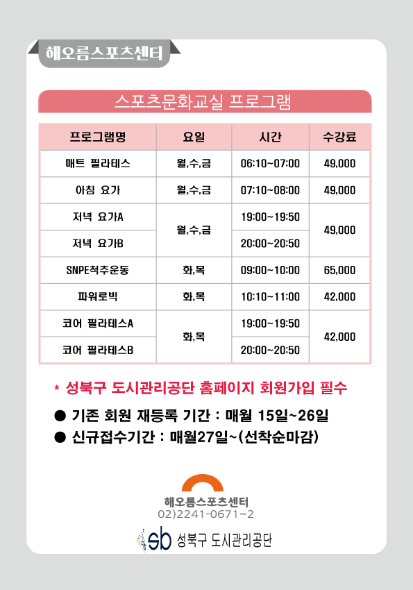 해오름스포츠센터

스포츠문화교실 프로그램
프로그램명 | 요일 | 시간 | 수강료
매트 필라테스 | 월,수,금 | 06:10-07:00 | 49000
아침 요가 | 월,수,금 | 07:10-08:00 | 49000
저녁 요가A | 월,수,금 | 19:00-19:50 | 49000
저녁 요가B | 월,수,금 | 20:00-20:50 | 49000
SNPE척추운동 | 화,목 | 09:00-10:00 | 65000
파워로빅 | 화,목 | 10:10-11:00 | 42000
코어필라테스A | 화,목 | 19:00-19:50 | 42000
코어 필라테스B | 화,목 | 20:00-20:50 | 42000

* 성북구 도시관리공단 홈페이지 회원가입 필수
기존 회원 재등록 기간: 매월 15일~26일
신규접수기간: 매월27일~(선착순마감)
해오름스포츠센터 02)2241-0671~2
