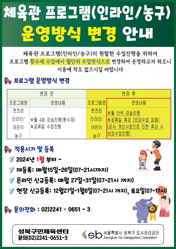 체육관 프로그램(인라인/농구)운영방식 변경 안내
체육관 프로그램(인라인/농구)의 원할한 수업진행을 위하여 프로그램 횟수제 수업에서 월단위 수업방식으로 변경하여 운영하고자 하오니 이용에 착오 없으시길 바랍니다
프로그램 운영방식 변경
변경 전 | 변경 후
프로그램명(변경 전 ) : 렛츠런 인라인/ 어린이 농구
운영내용(변경 전 ) : ※월 4회 강습진행(횟수제), ※공휴일 수업진행  
|
프로그램명(변경 후) : 렛츠런 인라인/ 어린이 농구
운영내용(변경 후) :※월 단위 강습진행, ※공휴일 휴강 (보강수업 없음)  (강사 개인사정으로 인한 휴강 시 보강수업진행)

적용시기 및 등록
2024년 1월 부터~
재등록: 매월15일~26일(07~21시까지)
온라인 신규등록: 매월 27일~31일(07~21시까지)
현장 신규등록: 12월27일~1월6일(07~21시 까지), 토요일(07~17시)

문의전화 : 02)2241 - 0651 ~ 3

성북구민체육센터 문의(02)2241-0651~3
sb 서울특별시 성북구 도시관리공단 Seongbuk-Gu management Corporation