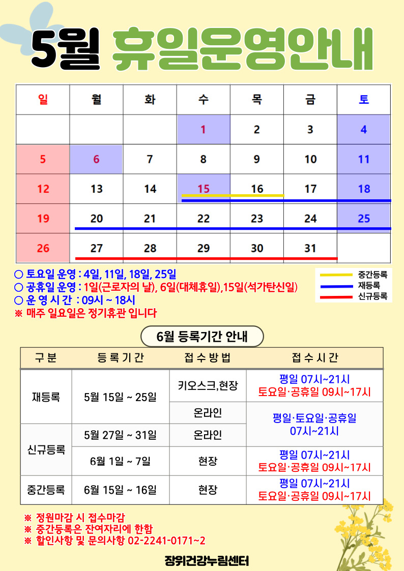  5월 휴일운영안내
 공휴일 : 1일(수), 6일(월), 15일(수) / 중간등록 : 15(수)~16일(목) / 재등록 : 15(수)~25일(토) / 신규등록 : 27(월)~31일(금)
 
 토요일 운영 : 4일, 11일, 18일, 25일
 공휴일 운영 : 1일(근로자의날), 6일(대체휴일), 15일(석가탄신일)
 운영시간 : 09시~18시
*매주 일요일은 정기휴관입니다.

 
  6월 등록기간 안내
  구분 | 등록기간 | 접수방법 | 접수시간
  ·재등록 | 5월 15일 ~ 25일 | 키오스크, 현장 | 07시~21시/토요일·공휴일 09시~17시
  ·재등록 | 5월 15일 ~ 25일 | 온라인 | 평일·토요일·공휴일 07시~21시 
  ·신규등록 | 5월 27일 ~ 31일 | 온라인 | 평일·토요일·공휴일 07시~21시 
  ·신규등록 | 6일1일 ~ 7일 | 현장 | 평일 07시~21시/토요일·공휴일 09시~17시
  ·중간등록 | 6일15일 ~ 16일 | 현장 | 평일 07시~21시/토요일·공휴일 09시~17시
  ※정원 마감시 접수마감
  ※중간등록은 잔여자리에 한함
  ※할인사항 및 문의사항 02-2241-0171~2
  
  장위건강누림센터
