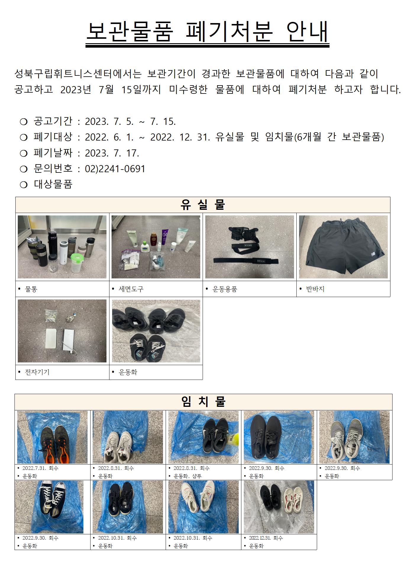 보관물품 폐기처분 안내
성북구립휘트니스센터에서는 보관기간이 경과한 보관물품에 대하여 다음과 같이 공고하고 2023년 7월 15일까지 미수령한 물품에 대하여 폐기처분 하고자 합니다.
○ 공고기간 : 2023. 7. 5.~7. 15.
○ 폐기대상 : 2022. 6. 1.~2022. 12. 31. 유실물 및 임치물(6개월 간 보관물품)
○ 폐기날짜 : 2023. 7. 17.
○ 문의번호 : 02)2241-0691
○ 대상물품
유 실 물
물통, 세면도구, 운동용품, 반바지, 전자기기, 운동화
임치물
• 2022.7.31. 회수 / 운동화
•2022.8.31. 회수 / 운동화
• 2022.8.31. 회수 / 운동화, 샴푸
• 2022.9.30. 회수 / 운동화
•2022.9.30. 회수 / 운동화
• 2022.9.30. 회수/ 운동화
• 2022.10.31. 회수/ 운동화
• 2022.10.31. 회수/ 운동화
• 2022.12.31. 회수/ 운동화