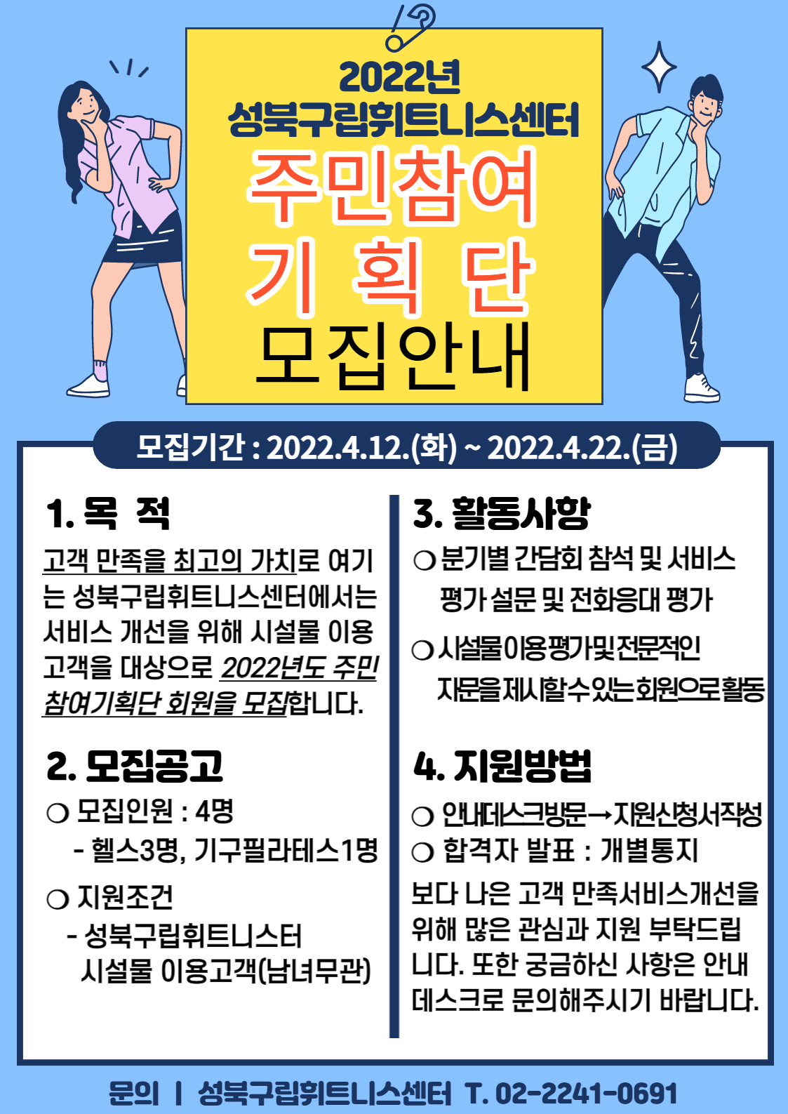 2022년 성북구립휘트니스센터
주민참여 기획단 모집안내

모집기간 : 2022.4.12.(화) ~ 2022.4.22.(금)
1. 목 적
고객 만족을 최고의 가치로 여기 는 성북구립휘트니스센터에서는 서비스 개선을 위해 시설물 이용 고객을 대상으로 2022년도 주민 참여기획단 회원을 모집합니다.
2. 모집공고
○ 모집인원 : 4명
- 헬스3명, 기구필라테스1명
ᄋ 지원조건
- 성북구립휘트니스터
시설물 이용고객(남녀무관)
3. 활동사항
ᄋ분기별 간담회 참석 및 서비스 평가 설문 및 전화응대 평가 
ᄋ시설물이용평가및전문적인 자문을 제시할수있는회원으로활동
4. 지원방법
ᄋ 안내데스크방문 -> 지원신청서작성
 O 합격자 발표 : 개별통지
보다 나은 고객 만족서비스개선을 위해 많은 관심과 지원 부탁드립 니다. 또한 궁금하신 사항은 안내 데스크로 문의해주시기 바랍니다.

문의 | 성북구립휘트니스센터 T.02-2241-0691
