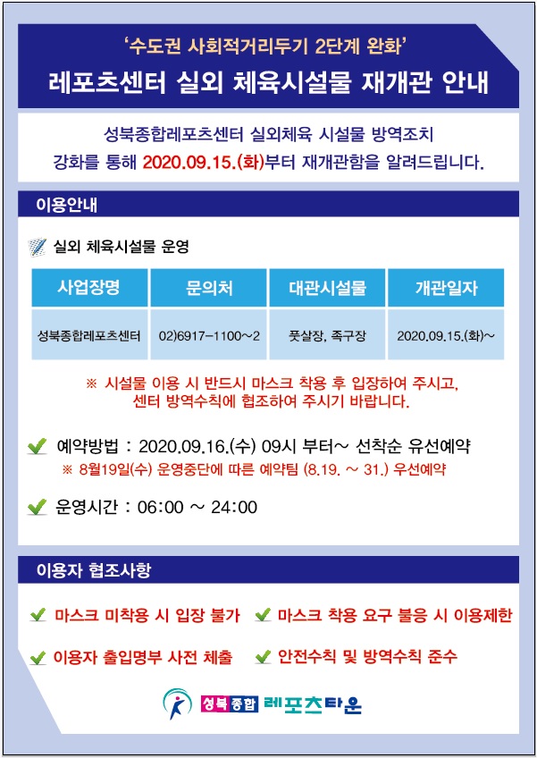 '수도권 사회적거리두기 2단계 완화' 조치에 따른
레포츠센터 실외 체육시설물 재개관 안내 
성북종합레포츠센터 실외체육 시설물 방역조치 강화를 통해 2020.09.15.(화)부터 재개관함을 알려드립니다.
이용안내
사업장명 / 문의처 / 대관시설물 / 개관일자
성북종합레포츠센터 / 02)6917-1100~2 / 실외 체육시설물 운영 (풋살장, 족구장) / 2020.09.15.(화)~
시설물 이용 시 반드시 마스크 착용 후 입장하여 주시고, 센터 방역수칙에 협조하여 주시기 바랍니다.
예약방법 : 2020.09.16.(수) 09시 부터~ 선착순 유선예약
8월 19일(수) 운영중단에 따른 예약팀(8.19.~31.) 우선예약​
운영시간 : 06:00 ~ 24:00
이용자 협조사항
1. 마스크 미 착용 시 입장 불가
2. 마스크 착용 요구 불응 시 이용제한
3. 이용자 출입명부 사전 제출
4. 안전수칙 및 방역수칙 준수
