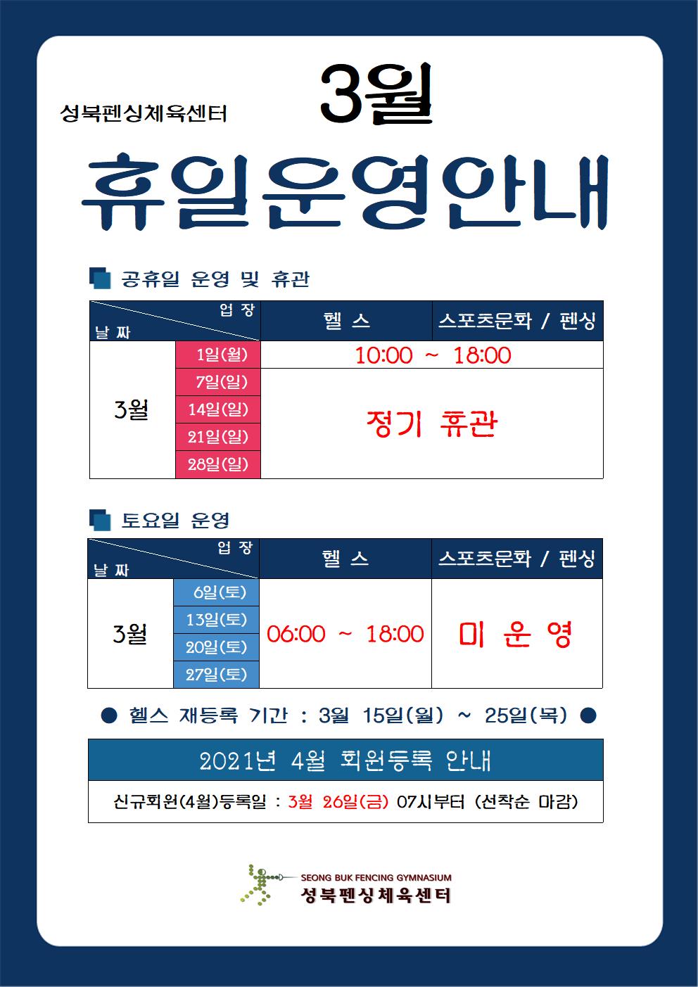 성북펜싱체육센터
3월 휴일운영안내

공휴일 운영 및 휴관
- 헬스,스포츠문화 / 펜싱  : 3월 1일(월) 10:00 ~ 18:00
- 헬스,스포츠문화 / 펜싱  : 3월 7일(일) ,3월 14일(일), 3월 21일(일) 3월 28일(일) 정기 휴관

토요일 운영
- 헬스 : 3월 16일(토), 3월 13일(토), 3월 20일(토), 3월 27일(토) 06:00 ~ 18:00 
- 스포츠문화 / 펜싱  : 미운영

헬스 재등록 기간 : 3월 15일(월) ~ 25일(목)

2021년 4월 회원등록 안내 
신규회원(4월)등록일 : 3월 26일(금) 07시부터 (선착순 마감)

성북펜싱 체육센터
