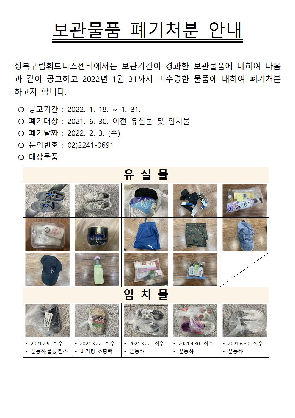 
보관물품 폐기처분 안내
성북구립휘트니스센터에서는 보관기간이 경과한 보관물품에 대하여 다음과 같이 공고하고 2022년 1월 31까지 미수령한 물품에 대하여 폐기처분 하고자 합니다.

○ 공고기간 : 2022. 1. 18. ~ 1. 31. 
○ 폐기대상 : 2021. 6. 30. 이전 유실물 및 임치물 
○ 폐기날짜 : 2022. 2. 3. (수) 
○ 문의번호 : 02)2241-0691 
○ 대상물품
유실물 : 
   - 신발
   - 신발
   - 수영가방
   - 장갑
   - 샴푸
   - 샴푸
   - 화장품
   - 반바지
   - 옷
   - 모자
   - 모자
   - 물병
   - 샴푸
   - 샴푸
임치물 :
  - 2021.2.5. 회수 : 운동화, 물통,린스
  - 2021.3.22. 회수 : 버거킹 쇼핑백
  - 2021.3.22. 회수 : 운동화
  - 2021.4.30. 회수 : 운동화
  - 2021.6.30. 회수 : 운동화