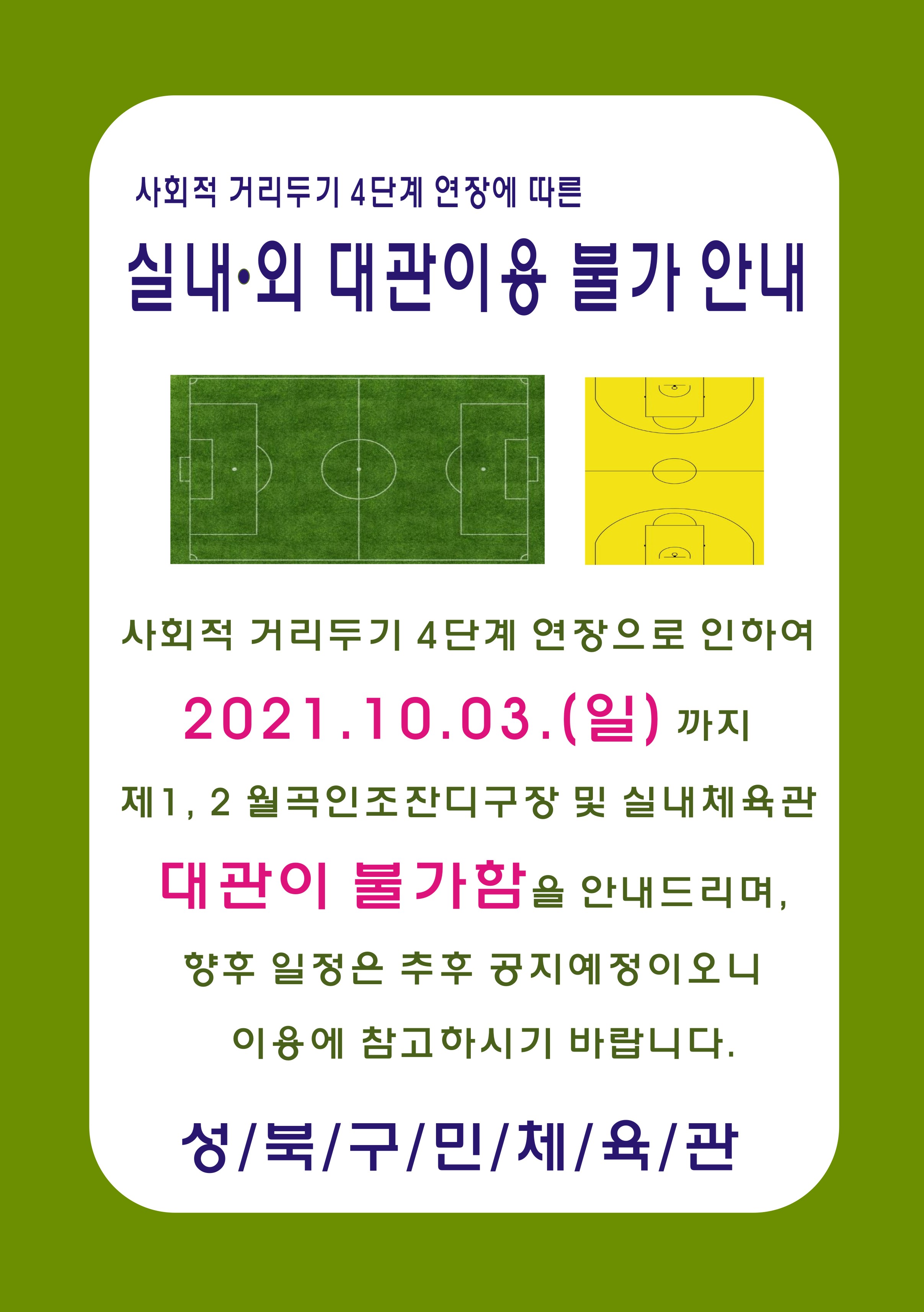 사회적 거리두기 4단계 연장에 따른
실내·외 대관이용 불가 안내
사회적 거리두기 4단계 연장으로 인하여
2021.10.03.(일) 까지  
제1, 2 월곡인조잔디구장 및 실내체육관 
대관이 불가함을 안내드리며, 
향후 일정은 추후 공지예정이오니
이용에 참고하시기 바랍니다.
성/북/구/민/체/육/관

