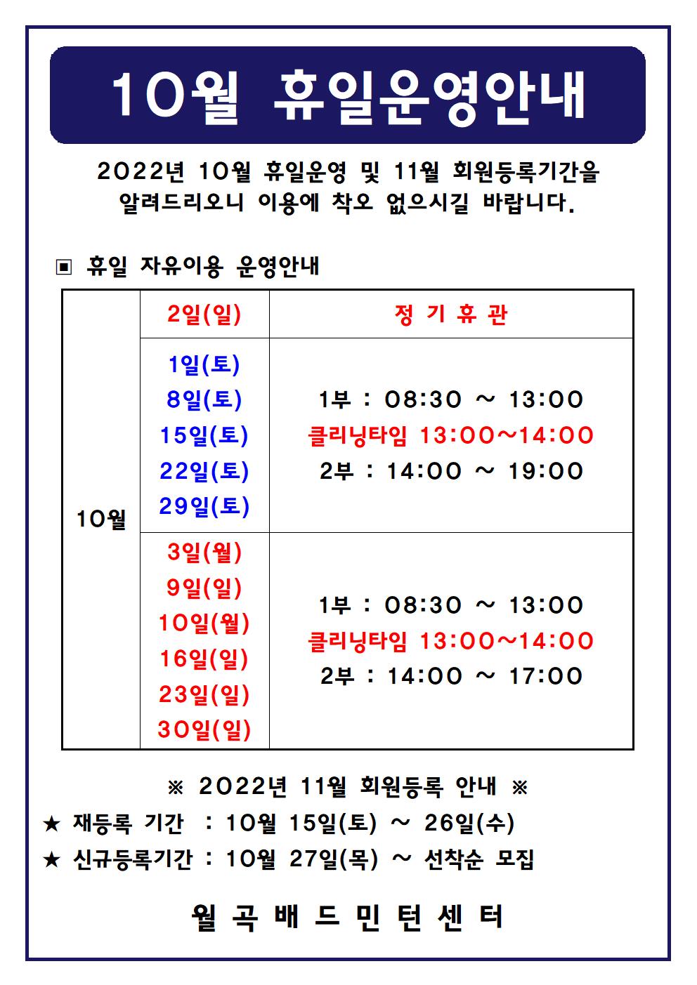 
10월 휴일운영안내
2022년 10월 휴일운영 및 11월 회원등록기간을 알려드리오니 이용에 착오 없으시길 바랍니다.

■ 휴일 자유이용 운영안내
○ 10월2일(일)
 - 정기휴관
○ 10월1일(토), 10월8일(토), 10월15일(토), 10월22일(토), 10월29일(토)
 - 1부 : 08:30 ~ 13:00
 - 클리닝타임 : 13:00~14:00
 - 2부 : 14:00 ~ 19:00
○ 10월3일(일), 10월9일(일), 10월10일(월), 10월16일(일), 10월23일(일), 10월30일(일)
 - 1부 : 08:30 ~ 13:00
 - 클리닝타임 : 13:00~14:00
 - 2부 : 14:00 ~ 17:00

■ 2022년 11월 회원등록 안내
○ 재등록 기간 : 10월 15일(토) ~ 26일(수)
○ 신규등록기간 : 10월 27일(목) ~ 선착순 모집