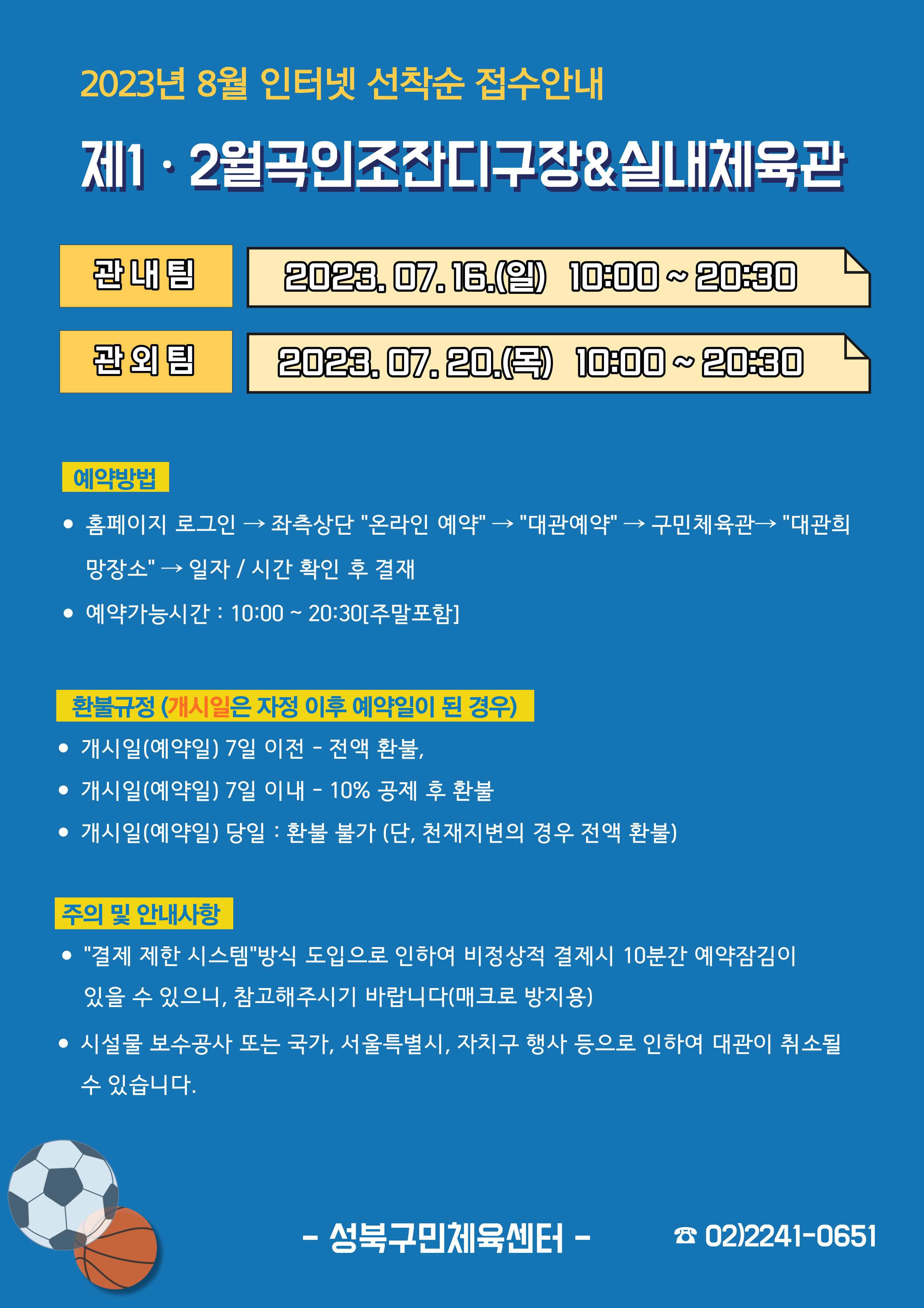   2023년 8월 인터넷 선착순 접수안내
제1·2월곡인조잔디구장&실내체육관
관내팀 : 2023. 07. 16.(일) 10:00~20:30
관외팀 : 2023. 07. 20.(목) 10:00~20:30

예약방법
• 홈페이지 로그인 (다음단계) 좌측상단(페이지 로딩 후 처음 부분) '온라인 예약' (다음단계) '대관예약' (다음단계)  구민체육관 (다음단계) '대관희망장소' (다음단계) 일자/시간 확인 후 결재
• 예약가능시간: 10:00 ~ 20:30[주말포함]

환불규정 (개시일은 자정이후 예약일이 된 경우)
• 개시일(예약일) 7일 이전 : 전액 환불 
• 개시일(예약일) 7일 이내 : 10% 공제 후 환불 
• 개시일(예약일) 당일 : 환불 불가 (단, 천재지변의 경우 전액 환불)

주의 및 안내사항
• '결제 제한 시스템'방식 도입으로 인하여 비정상적 결제시 10분간 예약잠김이 있을 수 있으니, 참고해 주시기 바랍니다(매크로 방지용)
• 시설물 보수공사 또는 국가, 서울특별시, 자치구 행사 등으로 인하여 대관이 취소될 수 있습니다. 

-성북구민체육센터-
 02)2241-0651