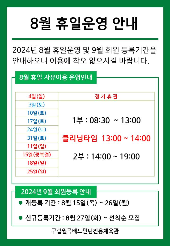 8월 휴일운영안내
  2024년 8월 휴일운영 및 9월 회원등록기간을 안내하오니 이용에 착오 없으시길 바랍니다.

  ■ 8월 휴일 자유이용 운영안내
  ○ 4일(일) : 정기휴관  
  ○ 3일(토)/10일(토)/17일(토)/24일(토)/31일(토) : 휴일운영(- 1부 : 8시30분~13시, - 클리닝타임 : 13~14시, - 2부 : 14시~17시)
  ○ 11일(일)/15일(목)/18일(일)/25일(일)​ : 휴일운영(- 1부 : 8시30분~13시, - 클리닝타임 : 13~14시, - 2부 : 14시~17시) 
   
  ■ 2024년 9월 회원등록 안내
  ○ 재등록 기간 : 8월 15일(목) ~ 26일(월)
  ​○ 신규등록기간 : 8월 27일(화) ~ 선착순 모집

  구립월곡배드민턴전용체육관