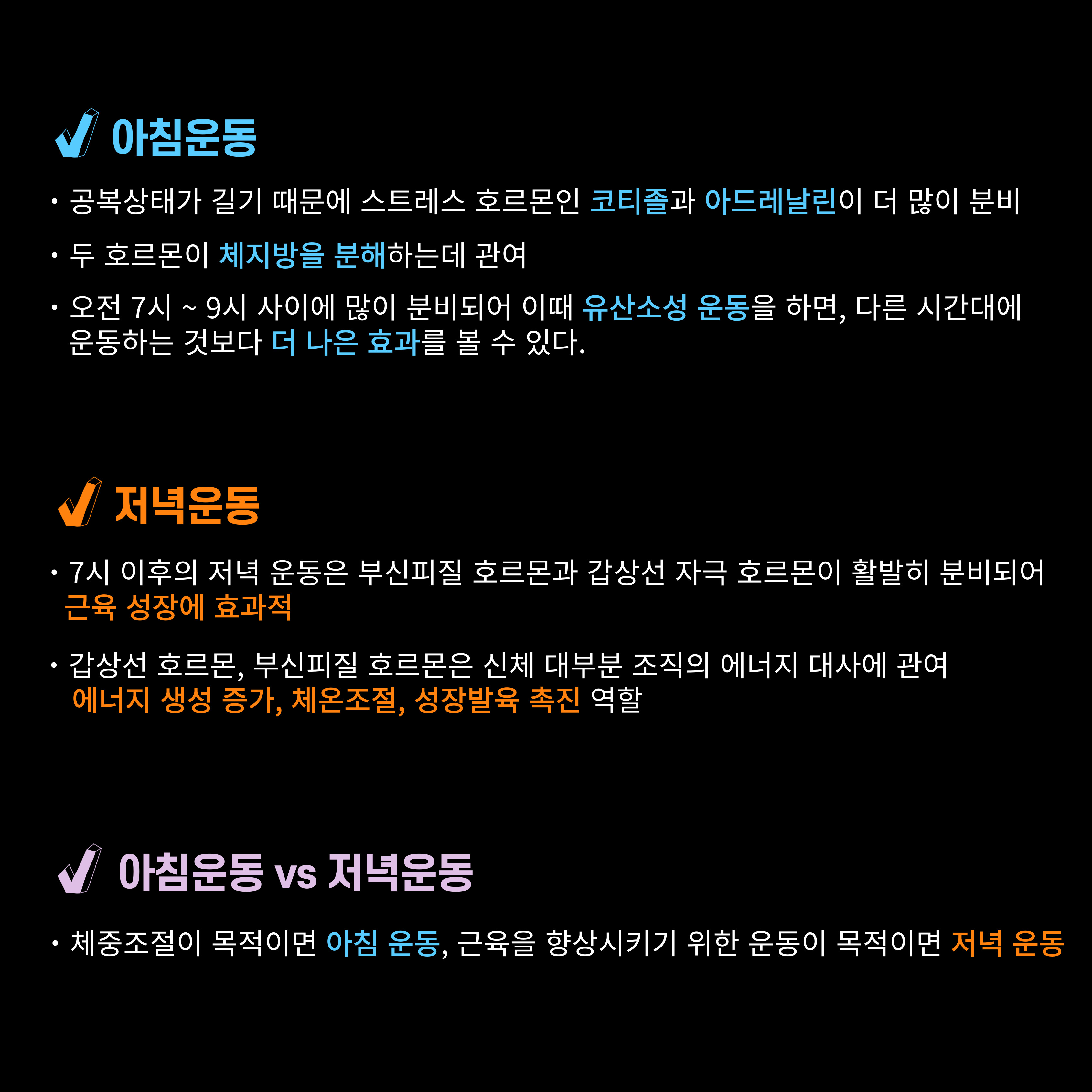 √ 아침운동
·공복상태가 길기 때문에 스트레스 호르몬인 코티졸과 아드레날린이 더 많이 분비
·두 호르몬이 체지방을 분해하는데 관여
·오전 7시 ~ 9시 사이에 많이 분비되어 이때 유산소성 운동을 하면, 다른 시간대에 운동하는 것보다 더 나은 효과를 볼 수 있다.

√ 저녁운동
·7시 이후의 저녁 운동은 부신피질 호르몬과 갑상선 자극 호르몬이 활발히 분비되어 근육 성장에 효과적
·갑상선 호르몬, 부신피질 호르몬은 신체 대부분 조직의 에너지 대사에 관여 에너지 생성 증가, 체온조절, 성장발육 촉진 역할

아침운동 vs 저녁운동
·체중조절이 목적이면 아침 운동, 근육을 향상시키기 위한 운동이 목적이면 저녁 운동