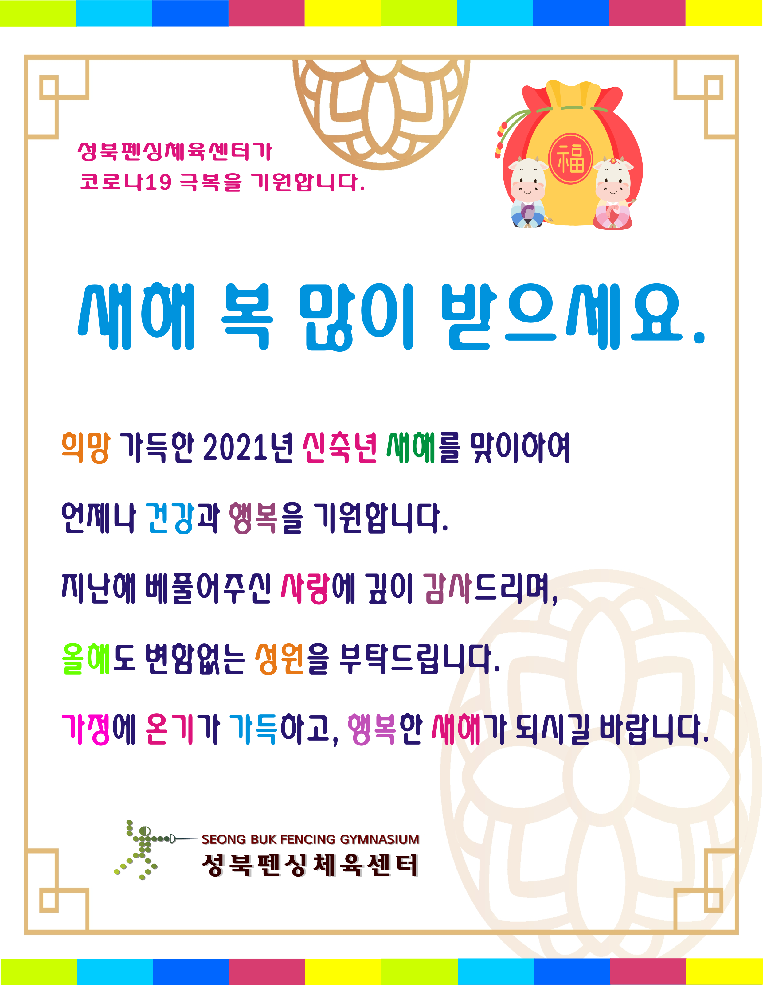 
성북펜싱체육센터가 코로나19 극복을 기원합니다.

새해 복 많이 받으세요.

희망 가득한 2021년 신축년 새해를 맞이하여
언제나 건강과 행복을 기원합니다.
지난해 베풀어주신 사랑에 깊이 감사드리며,
올해도 변함없는 성원을 부탁드립니다.
가정에 온기가 가득하고, 행복한 새해가 되시길 바랍니다.

성북펜싱 체육센터
