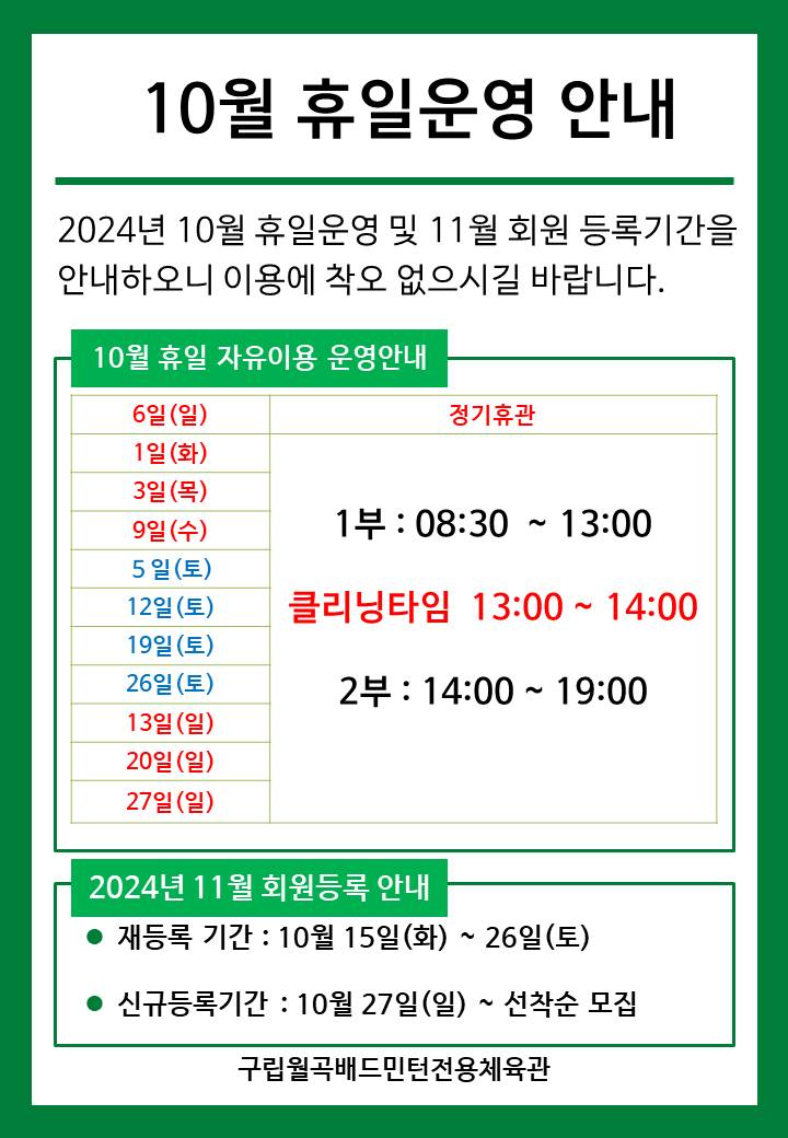 10월 휴일운영안내
  2024년 10월 휴일운영 및 11월 회원등록기간을 안내하오니 이용에 착오 없으시길 바랍니다.

  ■ 10월 휴일 자유이용 운영안내
  ○ 6일(일) : 정기휴관  
  ○ 1일(화)/3일(목)/9일(수) : 휴일운영(- 1부 : 8시30분~13시, - 클리닝타임 : 13~14시, - 2부 : 14시~17시)
  ○ 5일(토)/12일(토)/19일(토)/26일(토) : 휴일운영(- 1부 : 8시30분~13시, - 클리닝타임 : 13~14시, - 2부 : 14시~17시)
  ○ 13일(일)/20일(일)/27일(일)​ : 휴일운영(- 1부 : 8시30분~13시, - 클리닝타임 : 13~14시, - 2부 : 14시~17시) 
   
  ■ 2024년 11월 회원등록 안내
  ○ 재등록 기간 : 10월 15일(화) ~ 26일(토)
  ​○ 신규등록기간 : 10월 27일(일) ~ 선착순 모집

