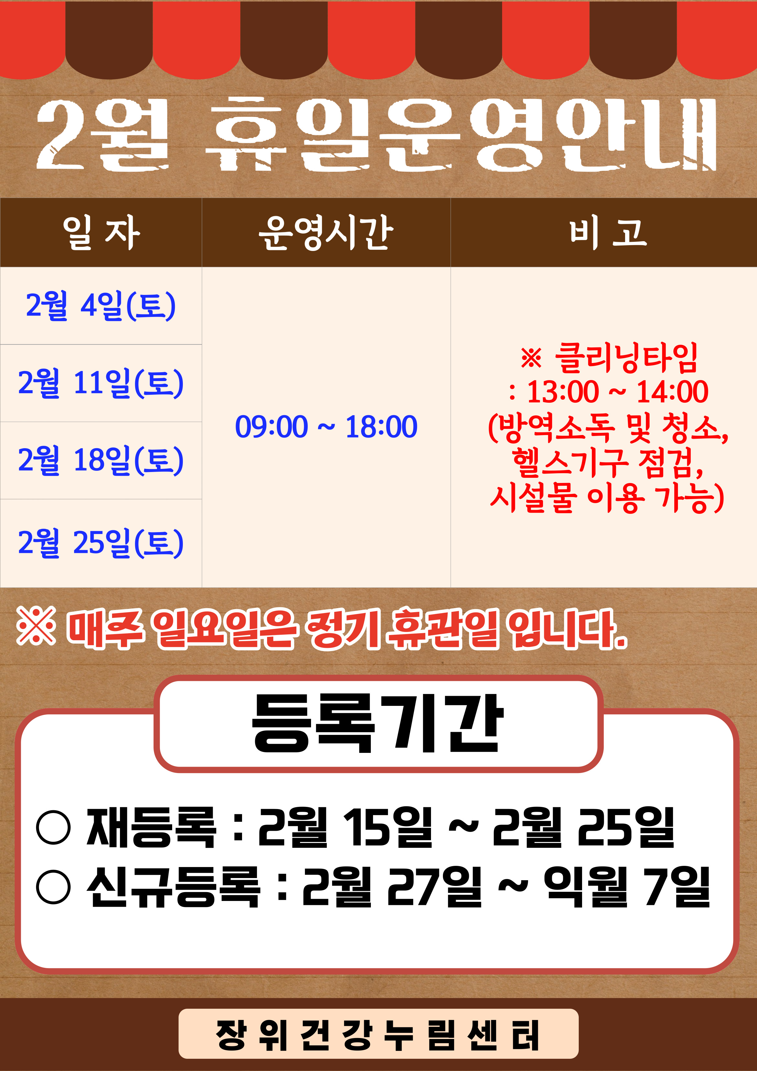 2월 휴일운영안내
일자 | 운영시간 | 비고
2월 4일(토), 2월 11일(토), 2월 18일(토), 2월 25일(토) | 09:00~18:00 | ※클리닝타임:13:00~14:00(방역소독 및 청소,헬스기구 점검,시설물이용가능)
※ 매주 일요일은 정기 휴관일 입니다.
등록 기간
■ 재등록: 2월 15일 ~ 2월 25일
■ 신규등록: 2월 27일 ~ 익월 7일
장위건강누림센터