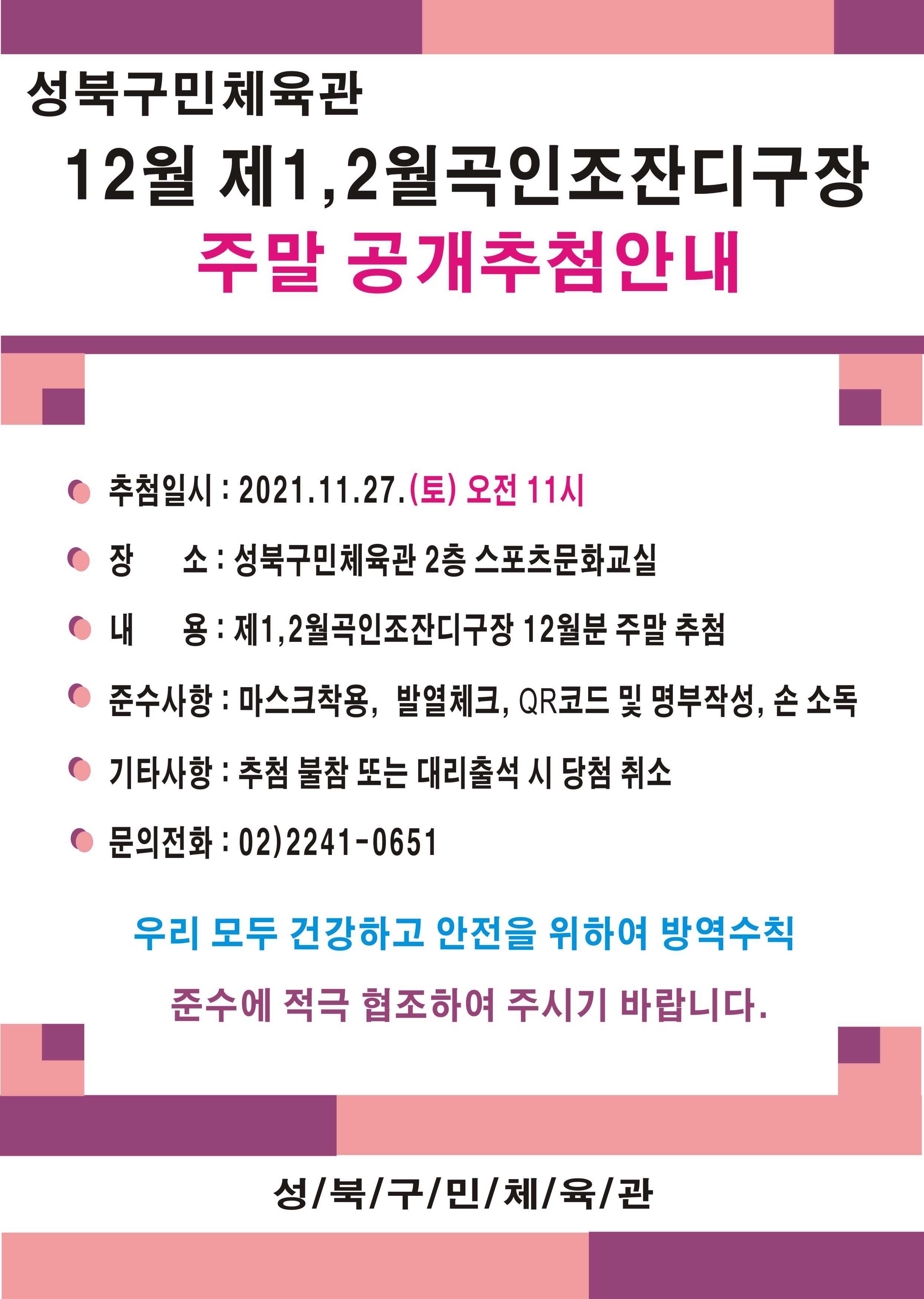 | 성북구민체육관 | 
12월 제1, 2월곡인조잔디구장
 주말 공개추첨안내

● 추첨일시 : 2021.11.27.(토) 오전 11시 
● 장 소 : 성북구민체육관 2층 스포츠문화교실 
● 내 용:  제1,2월곡인조잔디구장 12월분 주말 추첨 
● 준수사항 : 마스크착용, 발열체크, QR코드 및 명부작성, 손 소독
● 기타사항 : 추첨 불참 또는 대리출석 시 당첨 취소 
● 문의전화 : 02)2241-0651

우리 모두 건강하고 안전을 위하여 방역수칙
준수에 적극 협조하여 주시기 바랍니다.

성/북/구/민/체/육/관

