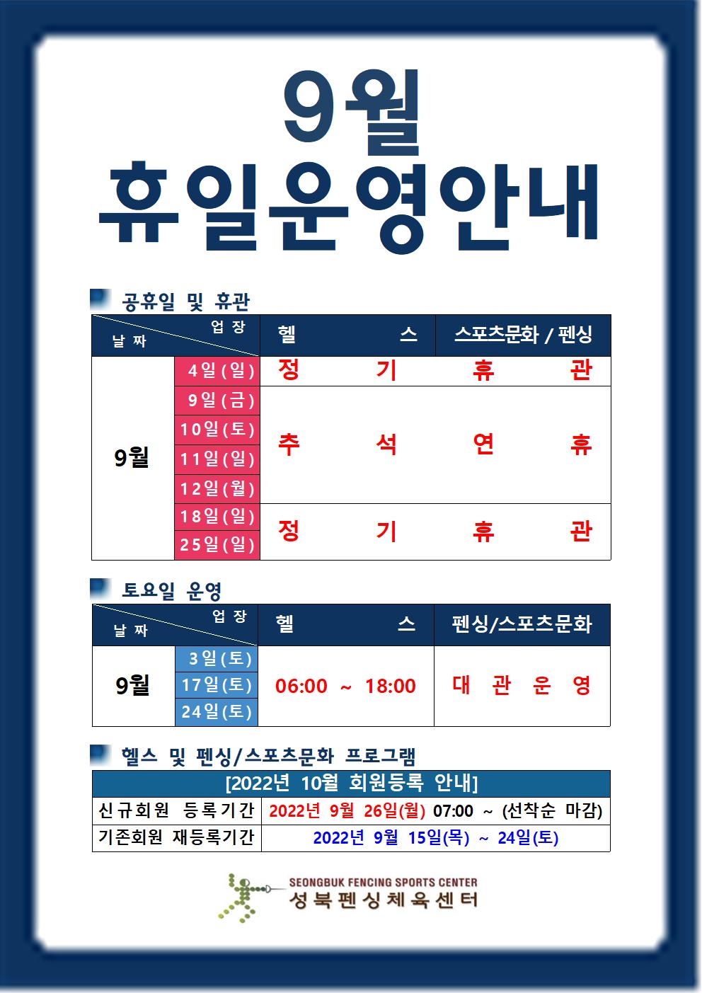 9월 휴일운영안내

공휴일 및 휴관
날짜 | 업장
9월4일(일),18일(일),25일(일) | 헬스,스포츠문화/펜싱 | 정기휴관
9월9일(금),10일(토),11일(일),12일(월) | 헬스,스포츠문화/펜싱 | 추석연휴

토요일 운영
날짜 | 업장
9월3일(토),17일(토),24일(토) |  헬스(06:00 18:00),스포츠문화/펜싱(대관운영)

헬스 및 스포츠문화/펜싱 프로그램
[2022년 10월 회원등록 안내]
신규회원 등록기간 : 2022년 9월 26일(월) 07:00 ~ (선착순 마감)
기존회원 재등록기간 : 2022년 9월 15일(목) ~ 24일(토)

성북펜싱체육센터